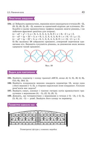 43
ПРАКТИЧНЕ ЗАВДАННЯ
184. а) Зобразіть прямокутник, вершини якого знаходяться в точках (0; –2),
(0; 2), (6; 2), (6; –2), взявши за одиничний відрізок дві клітинки. По-
будуйте в цьому прямокутнику графіки поданих нижче рівнянь, і ви
побачите фрагмент решітки для огорожі.
(x – a)2
+ y2
= 1; a = 0, 1, 2, 3, 4, 5, 6; 0 x 6; –2 y 2.
(x – a)2
+ (y + 2)2
= 1; a = 0, 1, 2, 3, 4, 5, 6; 0 x 6; –2 y 2;
(x – a)2
+ (y – 2)2
= 1; a = 0, 1, 2, 3, 4, 5, 6; 0 x 6; –2 y 2.
б) На малюнку 38 зображено орнамент, утворений перетином оди-
ничних кіл. Запишіть сукупність рівнянь, за допомогою яких можна
одержати такий орнамент.
Мал. 38
ЗАДАЧІ ДЛЯ ПОВТОРЕННЯ
185. Знайдіть периметр і площу трапеції ABCD, якщо A(–5; 2), B(–2; 6),
C(1; 6), D(4; 2).
186. Знайдіть координати вершин квадрата периметра 16, якщо одна
з його вершин (–1; 2), а сторони паралельні осям координат. Скільки
розв’язків має задача?
187. Знайдіть синус, косинус і тангенс гострих кутів прямокутного три-
кутника з вершинами (4; –1), (2; 5), (6; 1).
188. Доведіть, що чотирикутник з вершинами в точках (–3; –2), (–2; 5),
(5; 6), (4; –1) — ромб. Знайдіть його площу та периметр.
ГЕОМЕТРІЯ НАВКОЛО НАС
§ 5. Рівняння кола
Геометричні фігури у кованих виробах
 