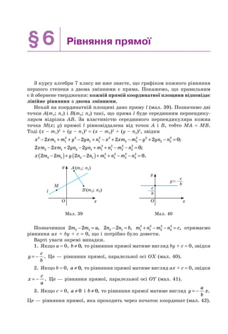 §6 Рівняння прямої
З курсу алгебри 7 класу ви вже знаєте, що графіком кожного рівняння
першого степеня з двома змінними є пряма. Покажемо, що правильним
є й обернене твердження: кожній прямій координатної площини відповідає
лінійне рівняння з двома змінними.
Нехай на координатній площині дано пряму l (мал. 39). Позначимо дві
точки A(m1; n1) і B(m2; n2) такі, що пряма l буде серединним перпендику-
ляром відрізка AB. За властивістю серединного перпендикуляра кожна
точка M(x; y) прямої l рівновіддалена від точок A і B, тобто MA = MB.
Тоді (x – m1)2
+ (y – n1)2
= (x – m2)2
+ (y – n2)2
, звідки
x xm m y yn n x xm m y yn n2
1 1
2 2
1 1
2 2
2 2
2 2
2 2
2
2 2 2 2 0− + + − + − + − − + − = ;
2 2 2 2 02 1 2 1 1
2
1
2
2
2
2
2
xm xm yn yn m n m n− + − + + − − = ;
x m m y n n m n m n2 2 2 2 02 1 2 1 1
2
1
2
2
2
2
2
−( )+ −( )+ + − − = .
y
xO
A(m1; n1)
M
l B(m2; n2)
y
xO
y=
c
b
c
b
Мал. 39 Мал. 40
Позначивши 2 22 1m m a− = , 2 22 1n n b− = , m n m n c1
2
1
2
2
2
2
2
+ − − = , отримаємо
рівняння ax + by + c = 0, що і потрібно було довести.
Варті уваги окремі випадки.
1. Якщо a = 0, b ≠ 0, то рівняння прямої матиме вигляд by + c = 0, звідки
y
c
b
= − . Це — рівняння прямої, паралельної осі OX (мал. 40).
2. Якщо b = 0, a ≠ 0, то рівняння прямої матиме вигляд ax + c = 0, звідки
x
c
a
= − . Це — рівняння прямої, паралельної осі OY (мал. 41).
3. Якщо c = 0, a ≠ 0 і b ≠ 0, то рівняння прямої матиме вигляд y
a
b
x= − .
Це — рівняння прямої, яка проходить через початок координат (мал. 42).
 