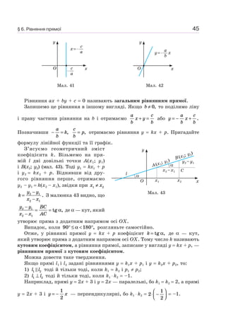45
y
xO
x=
c
a
c
a
y
xO
y= x
a
b
Мал. 41 Мал. 42
Рівняння ax + by + c = 0 називають загальним рівнянням прямої.
Запишемо це рівняння в іншому вигляді. Якщо b ≠ 0, то поділимо ліву
і праву частини рівняння на b і отримаємо
a
b
x y
c
b
+ = або y
a
b
x
c
b
= − + .
Позначивши − =
a
b
k,
c
b
p= , отримаємо рівняння y = kx + p. Пригадайте
формулу лінійної функції та її графік.
З’ясуємо геометричний зміст
коефіцієнта k. Візьмемо на пря-
мій l дві довільні точки A(x1; y1)
і B(x2; y2) (мал. 43). Тоді y1 = kx1 + p
і y2 = kx2 + p. Віднявши від дру-
гого рівняння перше, отримаємо
y2 – y1 = k(x2 – x1), звідки при x x1 2≠
k
y y
x x
=
−
−
2 1
2 1
. З малюнка 43 видно, що
y y
x x
BC
AC
2 1
2 1
−
−
= = tg ,α де α — кут, який
утворює пряма з додатним напрямом осі OX.
Випадок, коли 90 180° ≤ < °α , розгляньте самостійно.
Отже, у рівнянні прямої y = kx + p коефіцієнт k = tg ,α де α — кут,
який утворює пряма з додатним напрямом осі OX. Тому число k називають
кутовим коефіцієнтом, а рівняння прямої, записане у вигляді y = kx + p, —
рівнянням прямої з кутовим коефіцієнтом.
Можна довести таке твердження.
Якщо прямі l1 і l2 задані рівняннями y = k1x + p1 і y = k2x + p2, то:
1) l l1 2 тоді й тільки тоді, коли k1 = k2 і p1 ≠ p2;
2) l l1 2⊥ тоді й тільки тоді, коли k1 ⋅ k2 = –1.
Наприклад, прямі y = 2x + 3 і y = 2x — паралельні, бо k1 = k2 = 2, а прямі
y = 2x + 3 і y x= −
1
2
— перпендикулярні, бо k1 ⋅ k2 = 2
1
2
⋅ −
⎛
⎝⎜
⎞
⎠⎟ = –1.
Мал. 43
y
xO
A(x1
; y1
)
C
x1 x2
x2 –x1
y2 –y1
B(x2
; y2
)
l
α
α
§ 6. Рівняння прямої
 