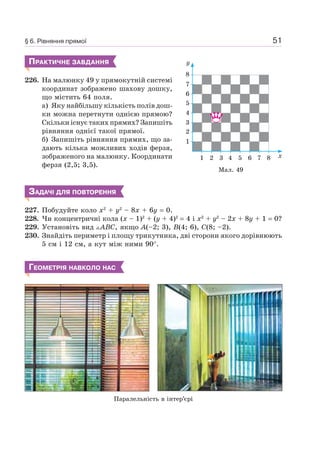 51
ПРАКТИЧНЕ ЗАВДАННЯ
226. На малюнку 49 у прямокутній системі
координат зображено шахову дошку,
що містить 64 поля.
а) Яку найбільшу кількість полів дош-
ки можна перетнути однією прямою?
Скільки існує таких прямих? Запишіть
рівняння однієї такої прямої.
б) Запишіть рівняння прямих, що за-
дають кілька можливих ходів ферзя,
зображеного на малюнку. Координати
ферзя (2,5; 3,5).
ЗАДАЧІ ДЛЯ ПОВТОРЕННЯ
227. Побудуйте коло x2
+ y2
– 8x + 6у = 0.
228. Чи концентричні кола (x – 1)2
+ (y + 4)2
= 4 і x2
+ y2
– 2x + 8y + 1 = 0?
229. Установіть вид ABC, якщо A(–2; 3), B(4; 6), C(8; –2).
230. Знайдіть периметр і площу трикутника, дві сторони якого дорівнюють
5 см і 12 см, а кут між ними 90°.
ГЕОМЕТРІЯ НАВКОЛО НАС
Паралельність в інтер’єрі
1 4 5 6 7 83
2
3
4
5
6
7
8
y
x2
1
Мал. 49
§ 6. Рівняння прямої
 