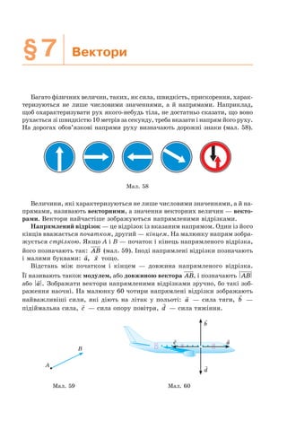 §7 Вектори
Багато фізичних величин, таких, як сила, швидкість, прискорення, харак-
теризуються не лише числовими значеннями, а й напрямами. Наприклад,
щоб охарактеризувати рух якого-небудь тіла, не достатньо сказати, що воно
рухається зі швидкістю 10 метрів за секунду, треба вказати і напрям його руху.
На дорогах обов’язкові напрями руху визначають дорожні знаки (мал. 58).
Мал. 58
Величини, які характеризуються не лише числовими значеннями, а й на-
прямами, називають векторними, а значення векторних величин — векто-
рами. Вектори найчастіше зображуються напрямленими відрізками.
Напрямлений відрізок — це відрізок із вказаним напрямом. Один із його
кінців вважається початком, другий — кінцем. На малюнку напрям зобра-
жується стрілкою. Якщо A і B — початок і кінець напрямленого відрізка,
його позначають так: AB (мал. 59). Іноді напрямлені відрізки позначають
і малими буквами: a, x тощо.
Відстань між початком і кінцем — довжина напрямленого відрізка.
Її називають також модулем, або довжиною вектора AB, і позначають AB
або a . Зображати вектори напрямленими відрізками зручно, бо такі зоб-
раження наочні. На малюнку 60 чотири напрямлені відрізки зображають
найважливіші сили, які діють на літак у польоті: a — сила тяги, b —
підіймальна сила, c — сила опору повітря, d — сила тяжіння.
A
B
a
b
c
d
Мал. 59 Мал. 60
 
