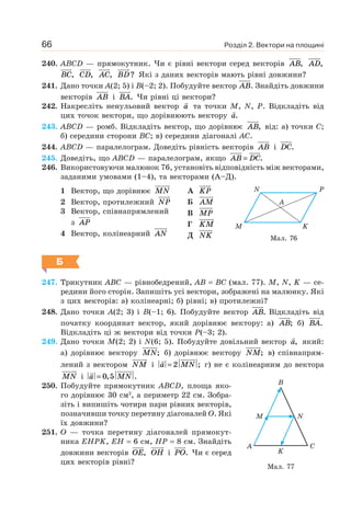 Розділ 2. Вектори на площині66
240. ABCD — прямокутник. Чи є рівні вектори серед векторів AB, AD,
BC, CD, AC, BD? Які з даних векторів мають рівні довжини?
241. Дано точки A(2; 5) і B(–2; 2). Побудуйте вектор AB. Знайдіть довжини
векторів AB i BA. Чи рівні ці вектори?
242. Накресліть ненульовий вектор a та точки M, N, P. Відкладіть від
цих точок вектори, що дорівнюють вектору a.
243. ABCD — ромб. Відкладіть вектор, що дорівнює AB, від: а) точки C;
б) середини сторони BC; в) середини діагоналі AC.
244. ABCD — паралелограм. Доведіть рівність векторів AB i DC.
245. Доведіть, що ABCD — паралелограм, якщо AB DC= .
246. Використовуючи малюнок 76, установіть відповідність між векторами,
заданими умовами (1–4), та векторами (А–Д).
1 Вектор, що дорівнює MN
2 Вектор, протилежний NP
3 Вектор, співнапрямлений
з AP
4 Вектор, колінеарний AN
A KP
Б AM
В MP
Г KM
Д NK
Б
247. Трикутник ABC — рівнобедрений, AB = BC (мал. 77). M, N, K — се-
редини його сторін. Запишіть усі вектори, зображені на малюнку. Які
з цих векторів: а) колінеарні; б) рівні; в) протилежні?
248. Дано точки A(2; 3) і B(–1; 6). Побудуйте вектор AB. Відкладіть від
початку координат вектор, який дорівнює вектору: а) AB; б) BA.
Відкладіть ці ж вектори від точки P(–3; 2).
249. Дано точки M(2; 2) і N(6; 5). Побудуйте довільний вектор a, який:
а) дорівнює вектору MN; б) дорівнює вектору NM; в) співнапрям-
лений з вектором NM і a MN= 2 ; г) не є колінеарним до вектора
MN і a MN= 0 5, .
250. Побудуйте прямокутник ABCD, площа яко-
го дорівнює 30 см2
, а периметр 22 см. Зобра-
зіть і випишіть чотири пари рівних векторів,
позначивши точку перетину діагоналей O. Які
їх довжини?
251. O — точка перетину діагоналей прямокут-
ника EHPK, EH = 6 см, HP = 8 см. Знайдіть
довжини векторів OE, OH і PO. Чи є серед
цих векторів рівні?
Мал. 76
M K
A
N P
Мал. 77
CA
K
M
B
N
 