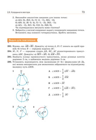 73
2. Виконайте аналогічне завдання для інших точок:
а) A(4; 3), B(2; 4), C(–2; –1), D(5; –2);
б) A(0; 5), B(–3; 4), C(–1; –2), D(2; –1);
в) A(5; –2), B(1; 3), C(2; 5), D(6; 0).
Чи підтвердилася висунута вами гіпотеза?
3. Зобразіть у системі координат задані у попередніх завданнях точки.
Встановіть вид кожного чотирикутника. Зробіть висновок.
ЗАДАЧІ ДЛЯ ПОВТОРЕННЯ
283. Відомо, що AB BC= . Доведіть: а) точки A, B і C лежать на одній пря-
мій; б) точка B — середина відрізка AC.
284. M, N, P — середини сторін AB, BC, AC різностороннього трикут-
ника ABC. Доведіть: а) MN AP= ; б) AM PN= .
285. Знайдіть площу прямокутного трикутника, якщо різниця катетів
дорівнює 2 см, а найменша медіана дорівнює 5 см.
286. Установіть відповідність між малюнками (1–4) і формулами (А–Д),
які можна використати для визначення зображеного на відповідному
малюнку кута АМВ.
1 M
A
D
C
B
2 M
O
B
A
C
D
3 A B
M
C
D
А ∠AMB =
1
2
(DC – AB)
Б ∠AMB =
1
2
DM
В ∠AMB = DC
Г ∠AMB =
1
2
(AB + DC)
Д ∠AMB =
1
2
DC
4
D B
C
M
A
O
§ 8. Координати вектора
 
