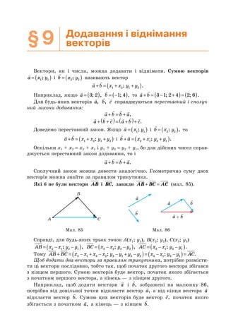 §9 Додавання і віднімання
векторів
Вектори, як і числа, можна додавати і віднімати. Сумою векторів
a x y= ( )1 1; і b x y= ( )2 2; називають вектор
a b x x y y+ = + +( )1 2 1 2; .
Наприклад, якщо a = ( )3 2; , b = −( )1 4; , то a b+ = − +( )= ( )3 1 2 4 2 6; ; .
Для будь-яких векторів a, b, c справджуються переставний і сполуч-
ний закони додавання:
a b b a+ = + ,
a b c a b c+ +( )= +( )+ .
Доведемо переставний закон. Якщо a x y= ( )1 1; і b x y= ( )2 2; , то
a b x x y y+ = + +( )1 2 1 2; і b a x x y y+ = + +( )2 1 2 1; .
Оскільки x1 + x2 = x2 + x1 і y1 + y2 = y2 + y1, бо для дійсних чисел справ-
джується переставний закон додавання, то і
a b b a+ = + .
Сполучний закон можна довести аналогічно. Геометрично суму двох
векторів можна знайти за правилом трикутника.
Які б не були вектори AB і BC, завжди AB BC AC+ = (мал. 85).
A C
B
a
a b
a b+
b
Мал. 85 Мал. 86
Справді, для будь-яких трьох точок A(x1; y1), B(x2; y2), C(x3; y3)
AB x x y y= − −( )2 1 2 1; , BC x x y y= − −( )3 2 3 2; , AC x x y y= − −( )3 1 3 1; .
Тому AB BC x x x x y y y y x x y y AC+ = − + − − + −( )= − −( )=2 1 3 2 2 1 3 2 3 1 3 1; ; .
Щоб додати два вектори за правилом трикутника, потрібно розмісти-
ти ці вектори послідовно, тобто так, щоб початок другого вектора збігався
з кінцем першого. Сумою векторів буде вектор, початок якого збігається
з початком першого вектора, а кінець — з кінцем другого.
Наприклад, щоб додати вектори a і b, зображені на малюнку 86,
потрібно від довільної точки відкласти вектор a, а від кінця вектора a
відкласти вектор b. Сумою цих векторів буде вектор c, початок якого
збігається з початком a, а кінець — з кінцем b.
 