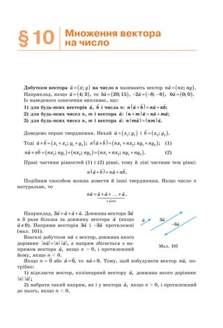 §10 Множення вектора
на число
Добутком вектора a x y= ( ); на число n називають вектор na nx ny= ( ); .
Наприклад, якщо a = ( )4 3; , то 5 20 15a = ( ); , − = − −( )2 8 6a ; , 0 0 0a = ( ); .
Із наведеного означення випливає, що:
1) для будь-яких векторів a, b і числа n: n a b na nb+( )= + ;
2) для будь-яких чисел n, m і вектора a: n m a na ma+( ) = + ;
3) для будь-яких чисел n, m і вектора a: n ma nm a( ) = ( ) .
Доведемо перше твердження. Нехай a x y= ( )1 1; і b x y= ( )2 2; .
Тоді a b x x y y+ = + +( )1 2 1 2; ; n a b nx nx ny ny+( )= + +( )1 2 1 2; ; (1)
na nb nx ny nx ny nx nx ny ny+ = ( )+( )= + +( )1 1 2 2 1 2 1 2; ; ; . (2)
Праві частини рівностей (1) і (2) рівні, тому й ліві частини теж рівні:
n a b na nb+( )= + .
Подібним способом можна довести й інші твердження. Якщо число n
натуральне, то
na a a a
n
= + + … +
разів
.
Наприклад, 3a a a a= + + . Довжина вектора 3a
в 3 рази більша за довжину вектора a (якщо
a ≠ 0). Напрями векторів 3a і −3a протилежні
(мал. 101).
Взагалі добутком na є вектор, довжина якого
дорівнює na n a= ⋅ , а напрям збігається з на-
прямом вектора a, якщо n > 0, і протилежний
йому, якщо n < 0.
Якщо n = 0 або a = 0, то na = 0. Тому, щоб побудувати вектор na, по-
трібно:
1) відкласти вектор, колінеарний вектору a, довжина якого дорівнює
n a⋅ ;
2) вибрати такий напрям, як і у вектора a, якщо n > 0, і протилежний
до нього, якщо n < 0.
a 3a
−3a
Мал. 101
 