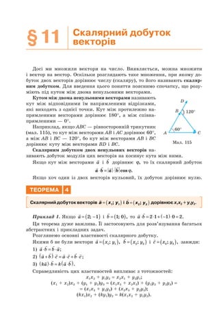 §11 Скалярний добуток
векторів
Досі ми множили вектори на число. Виявляється, можна множити
і вектор на вектор. Оскільки розглядають таке множення, при якому до-
буток двох векторів дорівнює числу (скаляру), то його називають скаляр-
ним добутком. Для введення цього поняття пояснимо спочатку, що розу-
міють під кутом між двома ненульовими векторами.
Кутом між двома ненульовими векторами називають
кут між відповідними їм напрямленими відрізками,
які виходять з однієї точки. Кут між протилежно на-
прямленими векторами дорівнює 180°, а між співна-
прямленими — 0°.
Наприклад, якщо ABC — рівносторонній трикутник
(мал. 115), то кут між векторами AB і AC дорівнює 60°,
а між AB і BC — 120°, бо кут між векторами AB і BC
дорівнює куту між векторами BD і BC.
Скалярним добутком двох ненульових векторів на-
зивають добуток модулів цих векторів на косинус кута між ними.
Якщо кут між векторами a і b дорівнює ϕ, то їх скалярний добуток
a b a b⋅ = ⋅ cos ϕ.
Якщо хоч один із двох векторів нульовий, їх добуток дорівнює нулю.
ТЕОРЕМА 4
Скалярний добуток векторів a x y= ( )1 1; і b x y= ( )2 2; дорівнює x1x2 + y1y2.
Приклад 1. Якщо a = −( )2 1; і b = ( )1 0; , то a b⋅ = ⋅ + −( )⋅ =2 1 1 0 2.
Ця теорема дуже важлива. Її застосовують для розв’язування багатьох
абстрактних і прикладних задач.
Розглянемо основні властивості скалярного добутку.
Якими б не були вектори a x y= ( )1 1; , b x y= ( )2 2; і c x y= ( )3 3; , завжди:
1) a b b a⋅ = ⋅ ;
2) a b c a c b c+( )⋅ = ⋅ + ⋅ ;
3) ka b k a b( )⋅ = ⋅( ).
Справедливість цих властивостей випливає з тотожностей:
x1x2 + y1y2 = x2x1 + y2y1;
(x1 + x2)x3 + (y1 + y2)y3 = (x1x3 + x2x3) + (y1y3 + y2y3) =
= (x1x3 + y1y3) + (x2x3 + y2y3);
(kx1)x2 + (ky1)y2 = k(x1x2 + y1y2).
Мал. 115
120°
60°
A C
B
D
 