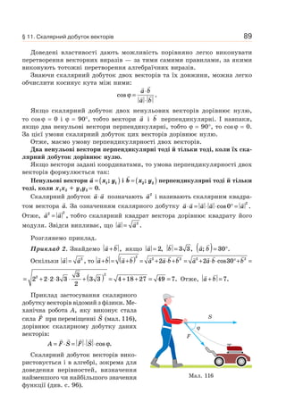 89
Доведені властивості дають можливість порівняно легко виконувати
перетворення векторних виразів — за тими самими правилами, за якими
виконують тотожні перетворення алгебраїчних виразів.
Знаючи скалярний добуток двох векторів та їх довжини, можна легко
обчислити косинус кута між ними:
cos .ϕ =
⋅
⋅
a b
a b
Якщо скалярний добуток двох ненульових векторів дорівнює нулю,
то cosϕ = 0 і ϕ = 90°, тобто вектори a і b перпендикулярні. І навпаки,
якщо два ненульові вектори перпендикулярні, тобто ϕ = 90°, то cosϕ = 0.
За цієї умови скалярний добуток цих векторів дорівнює нулю.
Отже, маємо умову перпендикулярності двох векторів.
Два ненульові вектори перпендикулярні тоді й тільки тоді, коли їх ска-
лярний добуток дорівнює нулю.
Якщо вектори задані координатами, то умова перпендикулярності двох
векторів формулюється так:
Ненульові вектори a x y= ( )1 1; і b x y= ( )2 2; перпендикулярні тоді й тільки
тоді, коли x1x2 + y1y2 = 0.
Скалярний добуток a a⋅ позначають a2
і називають скалярним квадра-
том вектора a. За означенням скалярного добутку a a a a a⋅ = ⋅ ⋅ ° =cos .0
2
Отже, a a2 2
= , тобто скалярний квадрат вектора дорівнює квадрату його
модуля. Звідси випливає, що a a= 2
.
Розглянемо приклад.
Приклад 2. Знайдемо a b+ , якщо a = 2, b = 3 3, a b; .( )= °30
Оскільки a a= 2
, то a b a b a a b b a a b b+ = +( ) = + ⋅ + = + ⋅ ⋅ °+ =
2
2 2 2 2
2 2 30cos
= + ⋅ ⋅ ⋅ + ( ) = + + = =2 2 2 3 3
3
2
3 3 4 18 27 49 72
2
. Отже, a b+ = 7.
Приклад застосування скалярного
добутку векторів відомий з фізики. Ме-
ханічна робота A, яку виконує стала
сила F при переміщенні S (мал. 116),
дорівнює скалярному добутку даних
векторів:
A F S F S= ⋅ = ⋅ ⋅cos .ϕ
Скалярний добуток векторів вико-
ристовується і в алгебрі, зокрема для
доведення нерівностей, визначення
найменшого чи найбільшого значення
функції (див. с. 96).
Мал. 116
S
F
ϕ
§ 11. Скалярний добуток векторів
 