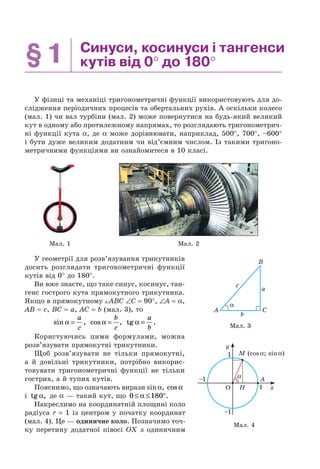 §1 Синуси, косинуси і тангенси
кутів від 0° до 180°
У фізиці та механіці тригонометричні функції використовують для до-
слідження періодичних процесів та обертальних рухів. А оскільки колесо
(мал. 1) чи вал турбіни (мал. 2) може повернутися на будь-який великий
кут в одному або протилежному напрямах, то розглядають тригонометрич-
ні функції кута α, де α може дорівнювати, наприклад, 500°, 700°, –600°
і бути дуже великим додатним чи від’ємним числом. Із такими тригоно-
метричними функціями ви ознайомитеся в 10 класі.
Мал. 1 Мал. 2
У геометрії для розв’язування трикутників
досить розглядати тригонометричні функції
кутів від 0° до 180°.
Ви вже знаєте, що таке синус, косинус, тан-
генс гострого кута прямокутного трикутника.
Якщо в прямокутному ABC ∠C = 90°, ∠A = α,
AB = c, BC = a, AC = b (мал. 3), то
sin ,α =
a
c
cos ,α =
b
c
tg .α =
a
b
Користуючись цими формулами, можна
розв’язувати прямокутні трикутники.
Щоб розв’язувати не тільки прямокутні,
а й довільні трикутники, потрібно викорис-
товувати тригонометричні функції не тільки
гострих, а й тупих кутів.
Пояснимо, що означають вирази sinα, cos α
і tg ,α де α — такий кут, що 0 180≤ ≤ °α .
Накреслимо на координатній площині коло
радіуса r = 1 із центром у початку координат
(мал. 4). Це — одиничне коло. Позначимо точ-
ку перетину додатної півосі OX з одиничним
A
c
a
b
C
B
α
Мал. 3
Мал. 4
α
M (cosα; sinα)
H
A
x
y
1
–1
–1
1
O
 