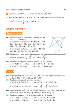 91
2 Знайдіть a b a b+( ) −( )2 3 , якщо a b a b= = ( )= °2 60, ; .
a b a b a a b ab b a ab b a+( ) −( )= − ⋅ + − = + − = +2 3 6 2 5 2 52 2 2 2 2
a b⋅ ⋅ ° −cos60
− = + ⋅ ⋅ ⋅ − ⋅ = + − =2 4 5 2 2
1
2
2 4 4 10 8 6
2
b .
ЗАДАЧІ І ВПРАВИ
ВИКОНАЙТЕ УСНО
351. ABCD — ромб зі стороною l і кутом A = 60°
(мал. 117). Знайдіть:
а) кути між векторами: AB і AD; AO і AD;
BD і BC; BC і CD; AB і DC; CB і AD;
AO і OC; OB і OD; AO і CO;
б) скалярні добутки векторів AB AD⋅ ;
BO AO⋅ ; DC AB⋅ ; AO OD⋅ ; CO DO⋅ .
352. Знайдіть кут між двома одиничними векторами, якщо їх скалярний
добуток дорівнює:
1
2
;
3
2
; 0;1; –0,5; −
2
2
.
353. Знайдіть скалярний добуток векторів a і b, якщо:
а) a = ( )0 1; , b = −( )3 0; ; в) a = ( )6 0; , b = − −( )2 5; ;
б) a = ( )1 1; , b = ( )2 3; ; г) a = ( )4 2; , b = −( )4 2; .
А
354. У трикутнику ABC ∠A = 50°, ∠C = 90°. Знайдіть кути між векторами:
а) BA і BC; б) CA і AB; в) AB і BC.
355. Знайдіть скалярний добуток векторів:
а) a = ( )1 2; і b = −( )8 2; ; в) p = − −( )3 7; і k = − −( )2 5; ;
б) m = − −( )3 2; і n = ( )2 3; ; г) c = −
⎛
⎝⎜
⎞
⎠⎟4
1
2
2
2
3
; i d = ( )2 3; .
356. Дано вектори p = −( )1 5; і q = ( )3 1; . Знайдіть скалярний добуток век-
торів: а) a p q= + та b p q= − ; б) m p q= +2 та n p q= −3 .
357. Знайдіть косинус кута між векторами a і b, якщо:
а) a = ( )1 2; , b = ( )3 1; ; в) a = − −( )4 8; , b = −( )3 3; ;
б) a = ( )2 6; , b = ( )3 0; ; г) a = − −( )3 4; , b = −( )3 1; .
Мал. 117
A D
O
B
l
C
§ 11. Скалярний добуток векторів
 
