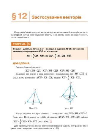 §12 Застосування векторів
Якщо розв’язують задачу, використовуючи властивості векторів, то це —
векторний метод розв’язування задачі. При цьому часто використовують
таке твердження.
ТЕОРЕМА 5
Якщо X — довільна точка, а M — середина відрізка AB або точка пере-
тину медіан трикутника ABC, то відповідно
XM XA XB= +( )1
2
або XM XA XB XC= + +( )1
3
.
ДОВЕДЕННЯ.
Завжди істинні рівності:
XM MA XA+ = , XM MB XB+ = , XM MC XC+ = .
Додавши дві перші з цих рівностей і врахувавши, що MA MB+ = 0
(мал. 119), дістанемо: 2XM XA XB= + , звідки XM XA XB= +( )1
2
.
A B
X
M
A B
C
X
M
Мал. 119 Мал. 120
Якщо додамо всі три рівності і врахуємо, що MA MB MC+ + = 0
(див. мал. 104 і задачу на с. 83), дістанемо: 3XM XA XB XC= + + , звідки
XM XA XB XC= + +( )1
3
(мал. 120).
Для прикладу розв’яжемо векторним методом задачу, яку раніше було
розв’язано координатним методом (див. с. 26).
 