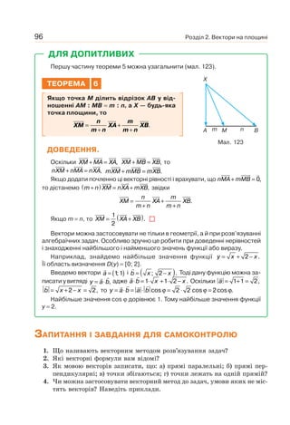 Розділ 2. Вектори на площині96
ДЛЯ ДОПИТЛИВИХ
Першу частину теореми 5 можна узагальнити (мал. 123).
ТЕОРЕМА 6
Якщо точка M ділить відрізок AB у від-
ношенні AM : MB = m : n, а X — будь-яка
точка площини, то
XM
n
m n
XA
m
m n
XB=
+
+
+
.
ДОВЕДЕННЯ.
Оскільки XM MA XA+ = , XM MB XB+ = , то
nXM nMA nXA+ = , mXM mMB mXB+ = .
Якщо додати почленно ці векторні рівності і врахувати, що nMA mMB+ = 0,
то дістанемо m n XM nXA mXB+( ) = + , звідки
XM
n
m n
XA
m
m n
XB=
+
+
+
.
Якщо m = n, то XM XA XB= +( )1
2
.
Вектори можна застосовувати не тільки в геометрії, а й при розв’язуванні
алгебраїчних задач. Особливо зручно це робити при доведенні нерівностей
і знаходженні найбільшого і найменшого значень функції або виразу.
Наприклад, знайдемо найбільше значення функції y x x= + −2 .
Її область визначення D(y) = [0; 2].
Введемо вектори a = ( )1 1; і b x x= −( ); .2 Тоді дану функцію можна за-
писати у вигляді y a b= ⋅ , адже a b x x⋅ = ⋅ + ⋅ −1 1 2 . Оскільки a = + =1 1 2,
b x x= + − =2 2, то y a b a b= ⋅ = ⋅ = ⋅ =cos cos cos .ϕ ϕ ϕ2 2 2
Найбільше значення cos ϕ дорівнює 1. Тому найбільше значення функції
y = 2.
Мал. 123
X
A Mm n B
ЗАПИТАННЯ І ЗАВДАННЯ ДЛЯ САМОКОНТРОЛЮ
1. Що називають векторним методом розв’язування задач?
2. Які векторні формули вам відомі?
3. Як мовою векторів записати, що: а) прямі паралельні; б) прямі пер-
пендикулярні; в) точки збігаються; г) точки лежать на одній прямій?
4. Чи можна застосовувати векторний метод до задач, умови яких не міс-
тять векторів? Наведіть приклади.
 