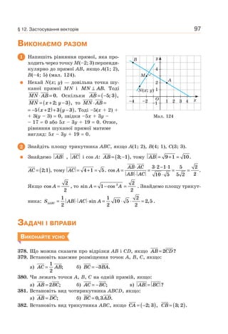 97
ВИКОНАЄМО РАЗОМ
1 Напишіть рівняння прямої, яка про-
ходить через точку M(–2; 3) перпенди-
кулярно до прямої AB, якщо A(1; 2),
B(–4; 5) (мал. 124).
Нехай N(x; y) — довільна точка шу-
каної прямої MN i MN AB⊥ . Тоді
MN AB⋅ = 0. Оскільки AB = −( )5 3; ,
MN x y= + −( )2 3; , то MN AB⋅ =
x y= − +( )+ −( )5 2 3 3 . Тоді –5(x + 2) +
+ 3(y – 3) = 0, звідки –5x + 3y –
– 17 = 0 або 5x – 3y + 19 = 0. Отже,
рівняння шуканої прямої матиме
вигляд: 5x – 3y + 19 = 0.
2 Знайдіть площу трикутника ABC, якщо A(1; 2), B(4; 1), C(3; 3).
Знайдемо AB , AC і cos A: AB = −( )3 1; , тому AB = + =9 1 10.
AC = ( )2 1; , тому AC = + =4 1 5. cos A
AB AC
AB AC
=
⋅
⋅
=
⋅ − ⋅
⋅
= =
3 2 1 1
10 5
5
5 2
2
2
.
Якщо cos A =
2
2
, то sin cosA A= − =1
2
2
2
. Знайдемо площу трикут-
ника: S AB AC AABC∆ = ⋅ ⋅ = ⋅ ⋅ =
1
2
1
2
10 5
2
2
2 5sin , .
ЗАДАЧІ І ВПРАВИ
ВИКОНАЙТЕ УСНО
378. Що можна сказати про відрізки AB і CD, якщо AB CD= 2 ?
379. Встановіть взаємне розміщення точок A, B, C, якщо:
а) AC AB=
1
2
; б) BC BA= −3 .
380. Чи лежать точки A, B, C на одній прямій, якщо:
а) AB BC= 2 ; б) AC BC= − ; в) AB BC= ?
381. Встановіть вид чотирикутника ABCD, якщо:
а) AB DC= ; б) BC AD= 0 3, .
382. Встановіть вид трикутника ABC, якщо CA = −( )2 3; , CB = ( )3 2; .
1
–1–2–4 1 3 4
2
4
y
x
B
N(x; y)
A
M
2O
Мал. 124
§ 12. Застосування векторів
 