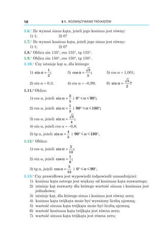 § 1.  ROZWIĄZYWANIE TRÓJKĄTÓW10
1.6.° Ile wynosi sinus kąta, jeżeli jego kosinus jest równy:
1) 1; 	 2) 0?
1.7.° Ile wynosi kosinus kąta, jeżeli jego sinus jest równy:
1) 1; 	 2) 0?
1.8.° Oblicz sin 135°, cos 135°, tg 135°.
1.9.° Oblicz sin 150°, cos 150°, tg 150°.
1.10.° Czy istnieje kąt a, dla którego:
1) sin ;α =
1
2
	 3) cos ;α =
3
5
	 5) cos a = 1,001;
2) sin a = 0,3;	 4) cos a = –0,99;	 6) sin ?α =
5
2
1.11.•
 Oblicz:
1) cos a, jeżeli sin α =
3
5
і 0 90° °m mα ;
2) cos a, jeżeli sin α =
1
3
і 90 180° °m mα ;
3) cos a, jeżeli sin ;α =
3
4
4) sin a, jeżeli cos a = –0,8;
5) tg a, jeżeli sin α =
4
5
і  90 180° °m mα .
1.12.•
 Oblicz:
1) cos a, jeżeli sin ;α =
5
13
2) sin a, jeżeli cos ;α =
1
6
3) tg a, jeżeli cos α =
5
13
і  0 90° °m mα .
1.13.•
 Czy prawidłowa jest wypowiedź (odpowiedź uzasadnijcie):
1)	 kosinus kąta ostrego jest większy od kosinusa kąta rozwartego;
2)	 istnieje kąt rozwarty dla którego wartość sinusa i kosinusa jest
jednakowa;
3)	 istnieje kąt, dla którego sinus i kosinus jest równy zeru;
4)	 kosinus kąta trójkąta może być wyrażony liczbą ujemną;
5)	 wartość sinusa kąta trójkąta może być liczbą ujemną;
6)	 wartość kosinusa kąta trójkąta jest równa zeru;
7)	 wartość sinusa kąta trójkąta jest równa zeru;
 