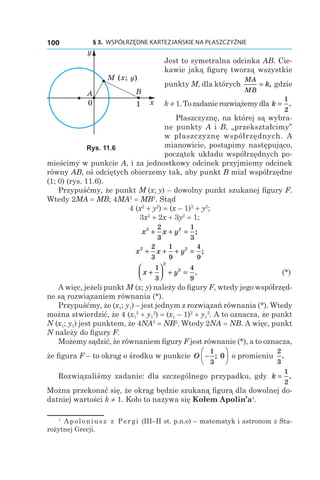 § 3.  WSPÓŁRZĘDNE KARTEZJAŃSKIE NA PŁASZCZYŹNIE100
Jest to symetralna odcinka AB. Cie-
kawie jaką figurę tworzą wszystkie
punkty M, dla których
MA
MB
k= , gdzie
k ≠ 1.Tozadanierozwiążemydla k =
1
2
.
Płaszczyznę, na której są wybra-
ne punkty A і  B, „przekształcimy”
w płaszczyznę współrzędnych. A
mianowicie, postąpimy następująco,
początek układu współrzędnych po-
mieścimy w punkcie A, i za jednostkowy odcinek przyjmiemy odcinek
równy AB, oś odciętych obierzemy tak, aby punkt B miał współrzędne
(1; 0) (rys. 11.6).
Przypuśćmy, że punkt M (x; y) – dowolny punkt szukanej figury F.
Wtedy 2MA = MB; 4MA2
 = MB2
. Stąd
4 (x2
 + y2
) = (x – 1)2
 + y2
;
3x2
 + 2x + 3y2
 = 1;
x x y2 22
3
1
3
+ + = ;
x x y2 22
3
1
9
4
9
+ + + = ;
	 x y+



 + =
1
3
4
9
2
2
. 	 (*)
A więc, jeżeli punkt M (x; y) należy do figury F, wtedy jego współrzęd-
ne są rozwiązaniem równania (*).
Przypuśćmy, że (x1; y1) – jest jednym z rozwiązań równania (*). Wtedy
można stwierdzić, że 4 (x1
2
 + y1
2
) = (x1 – 1)2
 + y1
2
. A to oznacza, że punkt
N (x1; y1) jest punktem, że 4NA2
 = NB2
. Wtedy 2NA = NB. A więc, punkt
N należy do figury F.
Możemy sądzić, że równaniem figury F jest równanie (*), a to oznacza,
że figura F – to okrąg o środku w punkcie O −






1
3
0; o promieniu
2
3
.
Rozwiązaliśmy zadanie: dla szczególnego przypadku, gdy k =
1
2
.
Można przekonać się, że okrąg będzie szukaną figurą dla dowolnej do-
datniej wartości k ≠ 1. Koło to nazywa się Kołem Apolin’a1
.
M (x; y)
x
y
BA
10
Rys. 11.6
1
  Apoloniusz z Pergi (ІІІ–ІІ st. p.n.e) – matematyk i astronom z Sta-
rożytnej Grecji.
 