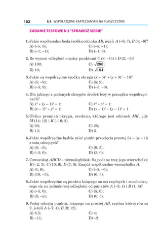 § 3.  WSPÓŁRZĘDNE KARTEZJAŃSKIE NA PŁASZCZYŹNIE102
ZADANIE TESTOWE N 3“SPRAWDŹ SIEBIE”
  1.	Jakie współrzędne będą środka odcinka AB, jeżeli A (–6; 7), B (4; –9)?
A) (–5; 8);	 C) (–5; –1);
B) (–1; –1);	 D) (–1; 8).
  2.	Ile wynosi odległość między punktami C (8; –11) і D (2; –3)?
A) 100;	 C) 296;
Б) 10;	 D) 164.
  3.	Jakie są współrzędne środka okręgu (x – 5)2
 + (y + 9)2
 = 16?
A) (5; –9);	 C) (5; 9);
B) (–5; 9);	 D) (–5; –9).
  4.	Dla jakiego z podanych okręgów środek leży w początku współrzęd-
nych?
A) x2
 + (y – 1)2
 = 1;	 C) x2
 + y2
 = 1;
B) (x – 1)2
 + y2
 = 1;	 D) (x – 1)2
 + (y – 1)2
 = 1.
  5.	Oblicz promień okręgu, średnicą którego jest odcinek MK, gdy
M (14; 12) і K (–10; 2).
A) 26;	 C) 25;
B) 13;	 D) 5.
  6.	Jakie współrzędne będzie mieć punkt przecięcia prostej 5x – 3y = 15
z osią odciętych?
A) (0; –5);	 C) (0; 3);
B) (–5; 0);	 D) (3; 0).
  7.	Czworokąt ABCD – równoległobok. Są podane trzy jego wierzchołki:
B (–2; 3), C (10; 9), D (7; 0). Znajdź współrzędne wierzchołka A.
A) (1; 6);	 C) (–5; –6);
B) (19; –3);	 D) (6; 5).
  8.	Jakie współrzędne są punktu leżącego na osi rzędnych i znachodzą-
cego się na jednakowej odległości od punktów A (–3; 4) і B (1; 8)?
A) (–5; 0);	 C) (5; 0);
B) (0; –5);	 D) (0; 5).
  9.	Podaj odciętą punktu, leżącego na prostej AB, rzędna której równa
2, jeżeli A (–7; 4), B (9; 12).
A) 8,5;	 C) 4;
B) –11;	 D) –2.
 