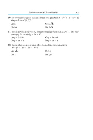 103Zadanie testowe N 3“Sprawdź siebie”
10. Ile wynosi odległość punktu przecięcia prostych x – y = 4 і x + 3y = 12
do punktu M (1; 7)?
A) 5;	 C) 5 2;
B) 50;	 D) 2 5.
11. Podaj równanie prostej, przechodzącej przez punkt P (–1; 6) i rów-
noległej do prostej y = 2x – 5?
A) y = 6 – 5x;	 C) y = 5x – 6;
B) y = 2x + 8;	 D) y = 2x – 8.
12. Podaj długość promienia okręgu, podanego równaniem
x2
 + y2
 + 14y – 12x + 78 = 0?
A) 7; 	 C) 14;
B) 7;	 D) 14.
 