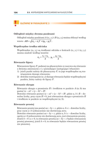 § 3.  WSPÓŁRZĘDNE KARTEZJAŃSKIE NA PŁASZCZYŹNIE104
!	
GŁÓWNE W PARAGRAFIE 3
Odległość między dwoma punktami
Odległość między punktami A (x1; y1) і B (x2; y2) można obliczyć według
wzoru AB x x y y= − + −( ) ( ) .2 1
2
2 1
2
Współrzędne środka odcinka
Współrzędne (x0; y0) są środkami odcinka o końcach (x1; y1) і (x2; y2)
można znaleźć według wzorów:
x
x x
0
1 2
2
=
+
, y
y y
0
1 2
2
=
+
.
Równanie figury
Równaniem figury F, podanej na płaszczyźnie xy nazywa się równanie
z dwiema zmiennymi x i y posiadające następujące własności:
1) 	jeżeli punkt należy do płaszczyzny F, to jego współrzędne są roz-
wiązaniem danego równania;
2) 	dowolne rozwiązanie (x; y) danego równania będzie współrzędnymi
punktu, który należy do figury F.
Równanie okręgu
Równanie okręgu o promieniu R i środkiem w punkcie A (a; b) ma
postać (x – a)2
 + (y – b)2
 = R2
.
Dowolne równanie postaci (x – a)2
 + (y – b)2
 = R2
, gdzie a, b і R – do-
wolne liczby, przy czym R > 0, jest równaniem okręgu o promieniu R
i środkiem w punkcie ze współrzędnymi (a; b).
Równanie prostej
Równanie prostej ma postać ax + by = c, gdzie a, b і c – dowolne liczby,
przy czym a і b jednocześnie nie dorównują zeru.
Dowolne równanie postaci ax + by = c, gdzie a, b і c – dowolne liczby,
oprócz a i b jednocześnie nie dorównują zeru, jest równaniem prostej.
Jeżeli b = 0 і a ≠ 0, to równanie prostej ax + by = c będzie równaniem
prostej pionowej; jeżeli b ≠ 0, to równanie będzie równaniem prostej
nie pionowej.
 
