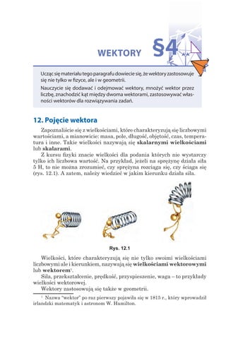 WEKTORY
Uczącsięmateriałutegoparagrafudowieciesię,żewektoryzastosowuje
się nie tylko w fizyce, ale i w geometrii.
Nauczycie się dodawać i odejmować wektory, mnożyć wektor przez
liczbę, znachodzić kąt między dwoma wektorami, zastosowywać włas-
ności wektorów dla rozwiązywania zadań.
§4
12. Pojęcie wektora
Zapoznaliście się z wielkościami, które charakteryzują się liczbowymi
wartościami, a mianowicie: masa, pole, długość, objętość, czas, tempera-
tura i inne. Takie wielkości nazywają się skalarnymi wielkościami
lub skalarami.
Z kursu fizyki znacie wielkości dla podania których nie wystarczy
tylko ich liczbowa wartość. Na przykład, jeżeli na sprężynę działa siła
5 H, to nie można zrozumieć, czy sprężyna rozciąga się, czy ściąga się
(rys. 12.1). A zatem, należy wiedzieć w jakim kierunku działa siła.
Rys. 12.1
Wielkości, które charakteryzują się nie tylko swoimi wielkościami
liczbowymi ale i kierunkiem, nazywają się wielkościami wektorowymi
lub wektorem1
.
Siła, przekształcenie, prędkość, przyspieszenie, waga – to przykłady
wielkości wektorowej.
Wektory zastosowują się także w geometrii.
1
  Nazwa “wektor” po raz pierwszy pojawiła się w 1815 r., który wprowadził
irlandzki matematyk i astronom W. Hamilton.
 