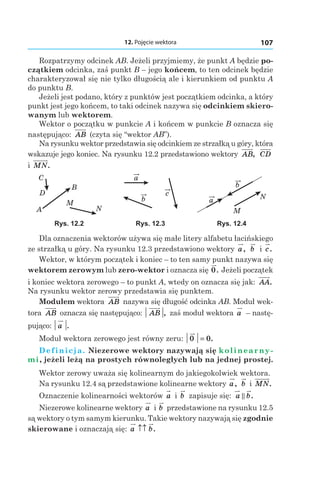 12. Pojęcie wektora 107
Rozpatrzymy odcinek AB. Jeżeli przyjmiemy, że punkt A będzie po-
czątkiem odcinka, zaś punkt B – jego końcem, to ten odcinek będzie
charakteryzował się nie tylko długością ale i kierunkiem od punktu A
do punktu B.
Jeżeli jest podano, który z punktów jest początkiem odcinka, a który
punkt jest jego końcem, to taki odcinek nazywa się odcinkiem skiero-
wanym lub wektorem.
Wektor o początku w punkcie A i końcem w punkcie B oznacza się
następująco: AB (czyta się “wektor AB”).
Na rysunku wektor przedstawia się odcinkiem ze strzałką u góry, która
wskazuje jego koniec. Na rysunku 12.2 przedstawiono wektory AB, CD
і MN.
A
B
D
C
M
N
b
c
a
a
b
M
N
Rys. 12.2 Rys. 12.3 Rys. 12.4
Dla oznaczenia wektorów używa się małe litery alfabetu łacińskiego
ze strzałką u góry. Na rysunku 12.3 przedstawiono wektory a, b і c.
Wektor, w którym początek i koniec – to ten samy punkt nazywa się
wektorem zerowym lub zero-wektor і oznacza się 0. Jeżeli początek
i koniec wektora zerowego – to punkt A, wtedy on oznacza się jak: AA.
Na rysunku wektor zerowy przedstawia się punktem.
Modułem wektora AB nazywa się długość odcinka AB. Moduł wek-
tora AB oznacza się następująco: AB , zaś moduł wektora a – nastę-
pująco: a .
Moduł wektora zerowego jest równy zeru: 0 0= .
Definicja. Niezerowe wektory nazywają się kolinearny-
mi, jeżeli leżą na prostych równoległych lub na jednej prostej.
Wektor zerowy uważa się kolinearnym do jakiegokolwiek wektora.
Na rysunku 12.4 są przedstawione kolinearne wektory a, b і MN.
Oznaczenie kolinearności wektorów a і  b zapisuje się: a b.
Niezerowe kolinearne wektory a і b przedstawione na rysunku 12.5
są wektory o tym samym kierunku. Takie wektory nazywają się zgodnie
skierowane i oznaczają się: a b↑↑ .
 