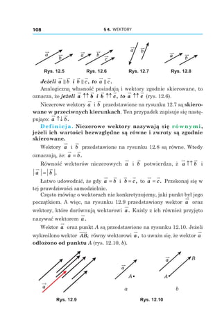 § 4.  WEKTORY108
a
b c
a b
a b
a b
Rys. 12.5 Rys. 12.6 Rys. 12.7 Rys. 12.8
Jeżeli a b і  b c, to a c.
Analogiczną własność posiadają i wektory zgodnie skierowane, to
oznacza, że jeżeli a b↑↑ і  b c↑↑ , to a c↑↑ (rys. 12.6).
Niezerowe wektory a і b przedstawione na rysunku 12.7 są skiero-
wane w przeciwnych kierunkach. Ten przypadek zapisuje się nastę-
pująco: a b↑↓ .
Definicja. Niezerowe wektory nazywają się równymi,
jeżeli ich wartości bezwzględne są równe i zwroty są zgodnie
skierowane.
Wektory a і  b przedstawione na rysunku 12.8 są równe. Wtedy
oznaczają, że: a b= .
Równość wektorów niezerowych a і  b potwierdza, ż a b↑↑ і
a b= .
Łatwo udowodnić, że gdy a b= і  b c= , to a c= . Przekonaj się w
tej prawdziwości samodzielnie.
Często mówiąc o wektorach nie konkretyzujemy, jaki punkt był jego
początkiem. A więc, na rysunku 12.9 przedstawiony wektor a oraz
wektory, które dorównują wektorowi a. Każdy z ich również przyjęto
nazywać wektorem a.
Wektor a oraz punkt A są przedstawione na rysunku 12.10. Jeżeli
wykreślono wektor AB, równy wektorowi a, to uważa się, że wektor a
odłożono od punktu A (rys. 12.10, b).
a
a
A
a
A
B
a b
Rys. 12.9 Rys. 12.10
 