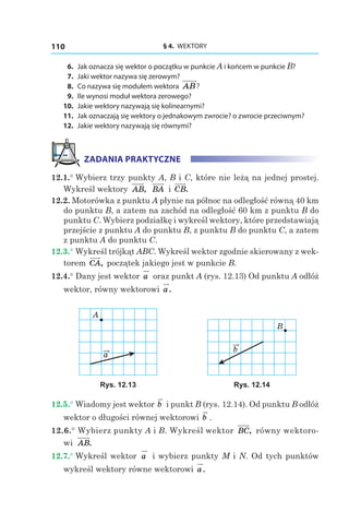 § 4.  WEKTORY110
	6.	 Jak oznacza się wektor o początku w punkcie A i końcem w punkcie B?
	7.	 Jaki wektor nazywa się zerowym?
	8.	 Co nazywa się modułem wektora AB?
	9.	 Ile wynosi moduł wektora zerowego?
	10.	 Jakie wektory nazywają się kolinearnymi?
	11.	 Jak oznaczają się wektory o jednakowym zwrocie? o zwrocie przeciwnym?
	12.	 Jakie wektory nazywają się równymi?
ZADANIA PRAKTYCZNE
12.1.° Wybierz trzy punkty A, B і C, które nie leżą na jednej prostej.
Wykreśl wektory AB, BA і  CB.
12.2. Motorówka z punktu A płynie na północ na odległość równą 40 km
do punktu B, a zatem na zachód na odległość 60 km z punktu B do
punktu C. Wybierz podziałkę i wykreśl wektory, które przedstawiają
przejście z punktu A do punktu B, z punktu B do punktu C, a zatem
z punktu A do punktu С.
12.3.° Wykreśl trójkąt ABC. Wykreśl wektor zgodnie skierowany z wek-
torem CA, początek jakiego jest w punkcie B.
12.4.° Dany jest wektor a oraz punkt A (rys. 12.13) Od punktu A odłóż
wektor, równy wektorowi a.
a
A
b
B
Rys. 12.13 Rys. 12.14
12.5.° Wiadomy jest wektor b i punkt B (rys. 12.14). Od punktu B odłóż
wektor o długości równej wektorowi b .
12.6.° Wybierz punkty A i B. Wykreśl wektor BC, równy wektoro-
wi AB.
12.7.° Wykreśl wektor a i wybierz punkty M i N. Od tych punktów
wykreśl wektory równe wektorowi a.
 