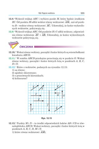 12. Pojęcie wektora 111
12.8.•
 Wykreśl trójkąt ABC i wybierz punkt M, który będzie środkiem
BC. Od punktu M odłóż wektor równy wektorowi AM, zaś od punk-
tu B – wektor równy wektorowi AC. Udowodnij, że końce wykreślo-
nych wektorów, pokrywają się.
12.9.•
 Wykreśl trójkąt ABC. Od punktów B i C odłóż wektory, odpowied-
nio równe wektorom AC і  AB. Udowodnij, że końce wykreślonych
wektorów pokrywają się.
ĆWICZENIA
12.10.° Wskaż równe wektory, początki i końce których są wierzchołkami
kwadratu ABCD.
12.11.° W rombie ABCD przekątne przecinają się w punkcie O. Wskaż
równe wektory, początki i końce których leżą w punktach A, B, C,
D і O.
12.12.° Które z wektorów, podanych na rysunku 12.15:
1) są równe;
2) zgodnie skierowane;
3) o przeciwnych kierunkach;
4) kolinearne?
a
b
c
d
e
f
g
m n
p
Rys. 12.15
12.13.° Punkty M i N – to środki odpowiednich boków AB i CD w rów-
noległoboku ABCD. Wskaż wektory, początki i końce których leżą w
punktach A, B, C, D, M і N:
1) które równe wektorowi AM;
 