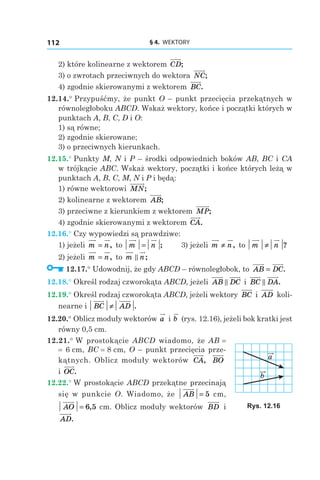 § 4.  WEKTORY112
2) które kolinearne z wektorem CD;
3) o zwrotach przeciwnych do wektora NC;
4) zgodnie skierowanymi z wektorem BC.
12.14.° Przypuśćmy, że punkt O – punkt przecięcia przekątnych w
równoległoboku ABCD. Wskaż wektory, końce i początki których w
punktach A, B, C, D і O:
1) są równe;
2) zgodnie skierowane;
3) o przeciwnych kierunkach.
12.15.° Punkty M, N і P – środki odpowiednich boków AB, BC і CA
w trójkącie ABC. Wskaż wektory, początki i końce których leżą w
punktach A, B, C, M, N і P i będą:
1) równe wektorowi MN;
2) kolinearne z wektorem AB;
3) przeciwne z kierunkiem z wektorem  MP;
4) zgodnie skierowanymi z wektorem CA.
12.16.° Czy wypowiedzi są prawdziwe:
1) jeżeli m n= , to m n= ;	 3) jeżeli m n≠ , to m n≠ ?
2) jeżeli m n= , to m n;
12.17.° Udowodnij, że gdy ABCD – równoległobok, to AB DC= .
12.18.° Określ rodzaj czworokąta ABCD, jeżeli AB DC і  BC DA.
12.19.° Określ rodzaj czworokąta ABCD, jeżeli wektory BC і  AD koli-
nearne і  BC AD≠ .
12.20.° Oblicz moduły wektorów a і b (rys. 12.16), jeżeli bok kratki jest
równy 0,5 cm.
12.21.° W prostokącie ABCD wiadomo, że AB =
= 6 сm, BC = 8 сm, O – punkt przecięcia prze­
kątnych. Oblicz moduły wektorów CA, BO
і OC.
12.22.° W prostokącie ABCD przekątne przecinają
się w punkcie O. Wiadomo, że AB = 5  сm,
AO = 6 5,  сm. Oblicz moduły wektorów BD і 
AD.
a
b
Rys. 12.16
 