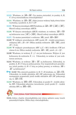 12. Pojęcie wektora 113
12.23.° Wiadomo, że AB DC= . Czy można stwierdzić, że punkty A, B,
C і D są wierzchołkami równoległoboku?
12.24.° Wiadomo, że AB DC= . Jakie jeszcze wektory będą równe które
wychodzą z punktów A, B, C і D?
12.25.° WdanymczworokącieABCDwiadomo,że AB DC= і AB BC= .
Określ rodzaj czworokąta ABCD.
12.26.° W danym czworokącie ABCD, wiadomo, że wektory AB і  CD
są kolinearne oraz AC BD= . Określ rodzaj czworokąta ABCD.
12.27.° Co można powiedzieć o wektorze AB, jeżeli AB BA= ?
12.28.•
 W trójkącie prostokątnym ABC punkt M – środek przeciwpro-
stokątnej AB і ∠B = 30°. Oblicz moduły wektorów AB і  MC, jeżeli
AC = 2 сm.
12.29.•
 W trójkącie prostokątnym ABC (∠C = 90°) środkowa CM jest
równa 6 cm. Oblicz moduły wektorów AB і  AC, jeżeli ∠A = 30°.
12.30.•
 Wiadomo, że wektory b і  c nie jest kolinearne. Wektor a jest
kolinearny do wektorów b і  c. Udowodnij, że wektor a jest wek-
torem zerowym.
12.31.•
 Wiadomo, że wektory AB і  AC są kolinearne. Udowodnij, że
punkty A, B і C leżą na jednej prostej. Czy wypowiedź jest prawdzi-
wa: jeżeli punkty A, B i C leżą na jednej prostej, to wektory AB і 
AC są kolinearne?
  12.32.•
 Dla czterech punktów A, B, C i D wiadomo, że AB CD= .
Udowodnij, że środki odcinków AD і BC pokrywają się. Udowodnij
następującą wypowiedź: jeżeli środki odcinków AD i BC pokrywają
się, to AB CD= .
12.33.•
 Wiadomo, że MO ON= . Udowodnij, że punkt O – środek odcin-
ka MN. Udowodnij odwrotne twierdzenie: jeżeli punkt O – środek
odcinka MN, to MO ON= .
ĆWICZENIA POWTÓRZENIOWE
12.34. Jeden z kątów równoległoboku jest równy połowie sumy trzech
pozostałych kątów. Oblicz kąty równoległoboku.
 