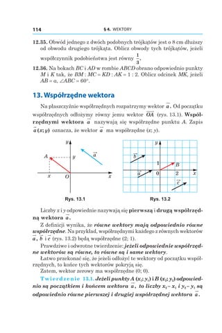 § 4.  WEKTORY114
12.35. Obwód jednego z dwóch podobnych trójkątów jest o 8 cm dłuższy
od obwodu drugiego trójkąta. Oblicz obwody tych trójkątów, jeżeli
współczynnik podobieństwa jest równy
1
3
.
12.36. Na bokach BC i AD w rombie ABCD obrano odpowiednio punkty
M i K tak, że BM : MC = KD : AK = 1 : 2. Oblicz odcinek MK, jeżeli
AB = a, ∠ABC = 60°.
13. Współrzędne wektora
Na płaszczyźnie współrzędnych rozpatrzymy wektor a. Od początku
współrzędnych odłożymy równy jemu wektor OA (rys. 13.1). Współ-
rzędnymi wektora a nazywają się współrzędne punktu A. Zapis
a x y( ; ) oznacza, że wektor a ma współrzędne (x; y).
a
x
y
O
A
x
y
a
c
b
y
x0
1
2
B
Rys. 13.1 Rys. 13.2
Liczby x і y odpowiednie nazywają się pierwszą i drugą współrzęd-
ną wektora a.
Z definicji wynika, że równe wektory mają odpowiednio równe
współrzędne. Na przykład, współrzędnymi każdego z równych wektorów
a, b і c (rys. 13.2) będą współrzędne (2; 1).
Prawdziwe i odwrotne twierdzenie: jeżeli odpowiednie współrzęd-
ne wektorów są równe, to równe są i same wektory.
Łatwo przekonać się, że jeżeli odłożyć te wektory od początku współ-
rzędnych, to końce tych wektorów pokryją się.
Zatem, wektor zerowy ma współrzędne (0; 0).
Twierdzenie 13.1. Jeżeli punkty A (x1; y1) і B (x2; y2) odpowied-
nio są początkiem i końcem wektora a, to liczby x2 – x1 і y2 – y1 są
odpowiednio równe pierwszej i drugiej współrzędnej wektora a.
 