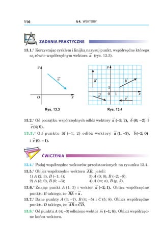 § 4.  WEKTORY116
ZADANIA PRAKTYCZNE
13.1.° Korzystając cyrklem i linijką narysuj punkt, współrzędne którego
są równe współrzędnym wektora a (rys. 13.3).
a
x
y
O
a
c
b
d
y
x0 1
1
Rys. 13.3 Rys. 13.4
13.2.° Od początku współrzędnych odłóż wektory a ( ; ),−3 2 b ( ; )0 2− і
c ( ; ).4 0
13.3.° Od punktu M  (–1; 2) odłóż wektory a ( ; ),1 3− b ( ; )−2 0
і c ( ; ).0 1−
ĆWICZENIA
13.4.° Podaj współrzędne wektorów przedstawionych na rysunku 13.4.
13.5.° Oblicz współrzędne wektora AB, jeżeli:
1) A (2; 3), B (–1; 4);	 3) A (0; 0), B (–2; –8);
2) A (3; 0), B (0; –3);	 4) A (m; n), B (p, k).
13.6.° Znając punkt A (1; 3) i wektor a ( ; ).−2 1 Oblicz współrzędne
punktu B takiego, że BA a= .
13.7.° Dane punkty A (3; –7), B (4; –5) і C (5; 8). Oblicz współrzędne
punktu D takiego, że AB CD= .
13.8.° Od punktu A (4; –3) odłożono wektor m ( ; ).−1 8 Oblicz współrzęd-
ne końca wektora.
 