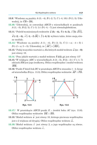 13. Współrzędne wektora 117
13.9.° Wiadome są punkty A (3; –4), B (–2; 7), C (–4; 16) і D (1; 5). Udo-
wodnij, że CB DA= .
13.10.° Udowodnij, że czworokąt ABCD o wierzchołkach w punktach
A (1; –5), B (2; 3), C (–3; 1) і D (–4; –7) jest równoległobokiem.
13.11.° Pośród wymienionych wektorów a ( ; ),3 4− b ( ; ),−4 2 c 3 11; ,( )
d ( ; ),− −2 4 e − −( )1 2 6; і f ( ; )−4 5 wybierz takie, które mają rów-
ne moduły.
13.12.° Wiadome są punkty A (1; –4), B (–2; 5), C (1 + a; –4 + b) і
D (–2 + a; 5 + b). Udowodnij, że AC BD= .
13.13.° Podaj wszystkie wartości x, dla których moduł wektora a x( ; )−8
jest równy 10.
13.14.° Przy jakich wartości y moduł wektora b y( ; )12 jest równy 13?
13.15.•
 W trójkącie ABC o wierzchołkach A (3; –5), B (2; –3) і C (–1; 7)
odcinek BM jest jego środkową. Oblicz współrzędne i moduł wektora
BM.
13.16.•
 Punkt F dzieli bok BC w prostokąta ABCD w stosunku 1 : 2, licząc
od wierzchołka B (rys. 13.5). Oblicz współrzędne wektorów AF і FD.
x
y
A
F
C
3 5
0
B
–4
D
x
y
O
A E C
D
8
6
Rys. 13.5 Rys. 13.6
13.17.•
  W prostokącie ABCD punkt E – środek boku AC (rys. 13.6).
Oblicz współrzędne wektorów DE і  EO.
13.18.•
 Moduł wektora a jest równy 10, którego pierwsza współrzędna
jest o 2 większa od drugiej. Oblicz współrzędne wektora a.
13.19.•
 Moduł wektora c jest równy 2, a jego współrzędne są równe.
Oblicz współrzędne wektora c.
 
