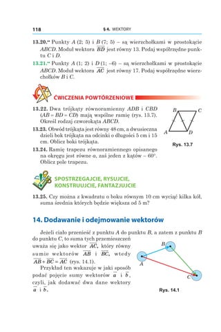 § 4.  WEKTORY118
13.20.••
 Punkty A (2; 5) і B (7; 5) – są wierzchołkami w prostokącie
ABCD. Moduł wektora BD jest równy 13. Podaj współrzędne punk-
tu C і D.
13.21.••
 Punkty A (1; 2) і D (1; –6) – są wierzchołkami w prostokącie
ABCD. Moduł wektora AC jest równy 17. Podaj współrzędne wierz-
chołków B і C.
ĆWICZENIA POWTÓRZENIOWE
13.22. Dwa trójkąty równoramienny ADB і  CBD
(AB = BD = CD) mają wspólne ramię (rys. 13.7).
Określ rodzaj czworokąta ABCD.
13.23. Obwód trójkąta jest równy 48 cm, a dwusieczna
dzieli bok trójkąta na odcinki o długości 5 cm i 15
cm. Oblicz boki trójkąta.
13.24. Ramię trapezu równoramiennego opisanego
na okręgu jest równe a, zaś jeden z kątów – 60°.
Oblicz pole trapezu.
	 SPOSTRZEGAJCIE, RYSUJCIE,
KONSTRUUJCIE, FANTAZJUJCIE
13.25. Czy można z kwadratu o boku równym 10 cm wyciąć kilka kół,
suma średnia których będzie większa od 5 m?
14. Dodawanie i odejmowanie wektorów
Jeżeli ciało przenieść z punktu A do punktu B, a zatem z punktu B
do punktu C, to suma tych przemieszczeń
uważa się jako wektor AC, który równy
sumie wektorów AB і  BC, wtedy
AB BC AC+ = (rys. 14.1).
Przykład ten wskazuje w jaki sposób
podać pojęcie sumy wektorów a i b ,
czyli, jak dodawać dwa dane wektory
a і  b.
A
B C
D
Rys. 13.7
A
B
C
Rys. 14.1
 