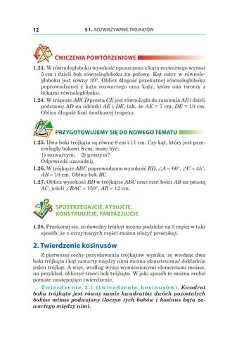 § 1.  ROZWIĄZYWANIE TRÓJKĄTÓW12
ĆWICZENIA POWTÓRZENIOWE
1.23. W równoległoboku wysokość opuszczona z kąta rozwartego wynosi
5 сm i dzieli bok równoległoboku na połowę. Kąt ostry w równole-
głoboku jest równy 30°. Oblicz długość przekątnej równoległoboku
poprowadzonej z kąta rozwartego oraz kąty, które ona tworzy z
bokami równoległoboku.
1.24. W trapezie ABCD prosta CE jest równoległa do ramienia AB i dzieli
podstawę AD na odcinki AE i DE, tak, że AE = 7 cm; DE = 10 cm.
Oblicz długość linii środkowej trapezu.
PRZYGOTOWUJEMY SIĘ DO NOWEGO TEMATU
1.25. Dwa boki trójkąta są równe 8 cm i 11 cm. Czy kąt, który jest prze-
ciwległy bokowi 8 cm, może być:
1) rozwartym; 	 2) prostym?
Odpowiedź uzasadnij.
1.26. W trójkącie ABC poprowadzono wysokość BD, ∠A = 60°, ∠C = 45°,
AB = 10 сm. Oblicz bok BC.
1.27. Oblicz wysokość BD w trójkącie ABC oraz rzut boku AB na prostą
AC, jeżeli ∠BAC = 150°, AB = 12 сm.
	 SPOSTRZEGAJCIE, RYSUJCIE,
KONSTRUUJCIE, FANTAZJUJCIE
1.28. Przekonaj się, że dowolny trójkąt można podzielić na 3 części w taki
sposób, że z otrzymanych części można ułożyć prostokąt.
2. Twierdzenie kosinusów
Z pierwszej cechy przystawania trójkątów wynika, że wiedząc dwa
boki trójkąta i kąt zawarty między nimi można skonstruować dokładnie
jeden trójkąt. A więc, według wyżej wymienionymi elementami można,
na przykład, obliczyć trzeci bok trójkąta. W jaki sposób to można zrobić
pomoże następujące twierdzenie.
Twierdzenie 2.1 (twierdzenie kosinusów). Kwadrat
boku trójkąta jest równy sumie kwadratów dwóch pozostałych
boków minus podwojony iloczyn tych boków i kosinus kąta za-
wartego między nimi.
 