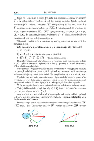 § 4.  WEKTORY120
Uwaga. Opisując metodę trójkąta dla obliczenia sumy wektorów
a і  b, odkładaliśmy wektor a od dowolnego punktu. Jeżeli punkt A
zamienić punktem A1, to wektor AC, który równy sumie wektorów a і 
b, zamieni się pewnym wektorem A C1 1. Z twierdzenia 14.1 wynika, że
współrzędne wektorów AC і  A C1 1 będą równe (a1 + b1; a2 + b2), a więc,
AC A C= 1 1. To oznacza, że suma wektorów a і b nie zależy od wyboru
punktu, od którego odłożono wektor a.
Własności dodawania wektorów są analogiczne z własnościami do-
dawania liczb.
Dla dowolnych wektorów a, b і  c spełniają się równości:
1)  a a+ =0 ;
2)  a b b a+ = + – własność przemienności;
3)  a b c a b c+( )+ = + +( ) – własność łączności.
Dla udowodnienia tych własności wystarczy porównać odpowiednie
współrzędne wektorów zapisanych w lewej i prawej stronach równości.
Udowodnij samodzielnie.
Sumę trzech i więcej wektorów można wyznaczyć w następujący sposób:
na początku dodaje się pierwszy i drugi wektor, a zatem do otrzymanego
wektora dodaje się trzeci wektor itd. Na przykład a b c a b c+ + = +( )+ .
Zgodnie z własnością przemienności i łączności dodawania wektorów
wynika, że przy dodawaniu większej ilości wektorów można zamieniać
miejscami składniki oraz łączyć w nawiasy w jakikolwiek sposób.
W fizyce często dodaje się wektory, które są odłożone z jednego punk-
tu. Tak, jeżeli do ciała przyłożyć siły F1 і  F2 (rys. 14.4), to równoważna
tych sił jest równa sumie F F1 2+ .
Aby znaleźć sumę dwóch niekolinearnych wektorów, odłożonych od
jednego punktu zręcznie zastosować metodę równoległoboku dla
dodawania wektorów.
Przypuśćmy, że należy znaleźć sumę niekolinearnych wektorów AB
і  AD (rys. 14.5). Odłożymy wektor BC, równy wektorowi AD. Wtedy
+
F1
F1
F2
F2 A
B C
D
Rys. 14.4 Rys. 14.5
 