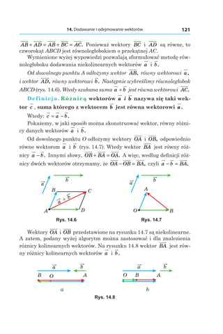 14. Dodawanie i odejmowanie wektorów 121
AB AD AB BC AC+ = + = . Ponieważ wektory BC і  AD są równe, to
czworokąt ABCD jest równoległobokiem o przekątnej AC.
Wymienione wyżej wypowiedzi pozwalają sformułować metodę rów-
noległoboku dodawania niekolinearnych wektorów a і  b.
Od dowolnego punktu A odłożymy wektor AB, równy wektorowi a,
і wektor AD, równy wektorowi b. Następnie wykreślimy równoległobok
ABCD (rys. 14.6). Wtedy szukana suma a b+ jest równa wektorowi AC.
Definicja. Różnicą wektorów a і  b nazywa się taki wek-
tor c , suma którego z wektorem b jest równa wektorowi a.
Wtedy: c a b= − .
Pokażemy, w jaki sposób można skonstruować wektor, równy różni-
cy danych wektorów a і  b.
Od dowolnego punktu O odłożymy wektory OA і  OB, odpowiednio
równe wektorom a і  b (rys. 14.7). Wtedy wektor BA jest równy róż-
nicy a b− . Innymi słowy, OB BA OA+ = . A więc, według definicji róż-
nicy dwóch wektorów otrzymamy, że OA OB BA− = , czyli a b BA− = .
a
b
A
B C
D
a
b+
a
b
O B
A
Rys. 14.6 Rys. 14.7
Wektory OA і OB przedstawione na rysunku 14.7 są niekolinearne.
A zatem, podany wyżej algorytm można zastosować i dla znalezienia
różnicy kolinearnych wektorów. Na rysunku 14.8 wektor BA jest rów-
ny różnicy kolinearnych wektorów a і  b.
AOB
a b
ABO
a b
а b
Rys. 14.8
 