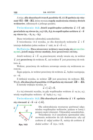 § 4.  WEKTORY122
A więc, dla dowolnych trzech punktów O, A і B spełnia się rów-
ność OA OB BA− = , która wyraża regułę znalezienia różnicy dwóch
wektorów, odłożonych z jednego punktu.
Twierdzenie 14.2. Jeżeli współrzędne wektorów a і  b od-
powiednio są równe (a1; a2) і (b1; b2), to współrzędne wektora a b−
są równe (a1 – b1; a2 – b2).
Dane twierdzenie udowodnij samodzielnie.
Z twierdzenia 14.2 wynika, że dla dowolnych wektorów a і  b
istnieje dokładnie jeden wektor c taki, że a b c− = .
Definicja. Dwa niezerowe wektory nazywają się przeciw-
nymi, jeżeli mają równe moduły, lecz przeciwne zwroty.
Jeżeli wektory a і  b są przeciwnymi, wtedy uważa się, że wektor
a jest przeciwny do wektora b, zaś wektor b jest przeciwny do wek-
tora a.
Wektor, przeciwny do wektora zerowego uważa się wektorem ze-
rowym.
Zapis pojęcia, że wektor przeciwny do wektora a, będzie następują-
cy: −a.
Z definicji wynika, że wektor AB jest przeciwny do wektora BA.
Wtedy, dla dowolnych punktów A i B spełnia się równość AB BA= − .
Z metody trójkąta wynika, że
a a+ −( ) = 0.
A z tej równości wynika, że gdy współrzędne wektora a są (a1; a2),
wtedy współrzędne wektora −a będą (–a1; –a2).
Twierdzenie 14.3. Dla dowolnych wektorów a і  b spełnia
się równość a b a b− = + −( ).
Dla udowodnienia wystarczy porównać odpo-
wiedne współrzędne wektorów, podane w lewej i
prawej części równości. Udowodnij samodzielnie.
Twierdzenie 14.3 umożliwia sprowadzić odej-
mowanie wektorów do ich dodawania: aby od
wektora a odjąć wektor b, należy do wektora a
dodać wektor −b (rys. 14.9).
a
a
b
b–
a
b–
+ (
)
Rys. 14.9
 