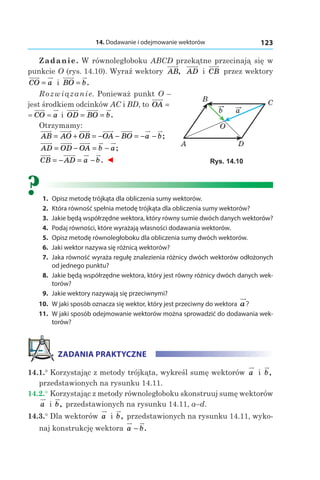 14. Dodawanie i odejmowanie wektorów 123
Zadanie. W równoległoboku ABCD przekątne przecinają się w
punkcie O (rys. 14.10). Wyraź wektory AB, AD і  CB przez wektory
CO a= і  BO b= .
Rozwiązanie. Ponieważ punkt O –
jest środkiem odcinków AC і BD, to OA =
= =CO a і  OD BO b= = .
Otrzymamy:
AB AO OB OA BO a b= + = − − = − − ;
AD OD OA b a= − = − ;
CB AD a b= − = − . ◄
?	1.	 Opisz metodę trójkąta dla obliczenia sumy wektorów.
	2.	 Która równość spełnia metodę trójkąta dla obliczenia sumy wektorów?
	3.	 Jakie będą współrzędne wektora, który równy sumie dwóch danych wektorów?
	4.	 Podaj równości, które wyrażają własności dodawania wektorów.
	5.	 Opisz metodę równoległoboku dla obliczenia sumy dwóch wektorów.
	6.	 Jaki wektor nazywa się różnicą wektorów?
	7.	 Jaka równość wyraża regułę znalezienia różnicy dwóch wektorów odłożonych
od jednego punktu?
	8.	 Jakie będą współrzędne wektora, który jest równy różnicy dwóch danych wek-
torów?
	9.	 Jakie wektory nazywają się przeciwnymi?
	10.	 W jaki sposób oznacza się wektor, który jest przeciwny do wektora a?
	11.	 W jaki sposób odejmowanie wektorów można sprowadzić do dodawania wek-
torów?
ZADANIA PRAKTYCZNE
14.1.° Korzystając z metody trójkąta, wykreśl sumę wektorów a і  b,
przedstawionych na rysunku 14.11.
14.2.° Korzystając z metody równoległoboku skonstruuj sumę wektorów
a і  b, przedstawionych na rysunku 14.11, а–d.
14.3.° Dla wektorów a і b, przedstawionych na rysunku 14.11, wyko-
naj konstrukcję wektora a b− .
A
B
D
O
C
ab
Rys. 14.10
 