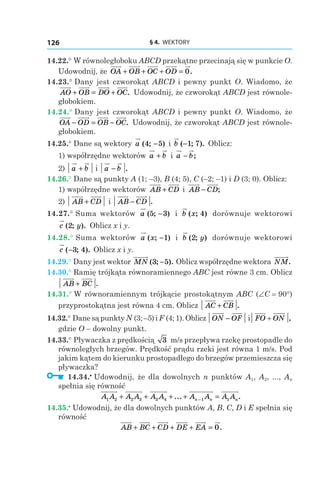 § 4.  WEKTORY126
14.22.° W równoległoboku ABCD przekątne przecinają się w punkcie O.
Udowodnij, że OA OB OC OD+ + + = 0.
14.23.° Dany jest czworokąt ABCD i pewny punkt O. Wiadomo, że
AO OB DO OC+ = + . Udowodnij, że czworokąt ABCD jest równole-
głobokiem.
14.24.° Dany jest czworokąt ABCD i pewny punkt O. Wiadomo, że
OA OD OB OC− = − . Udowodnij, że czworokąt ABCD jest równole-
głobokiem.
14.25.° Dane są wektory a ( ; )4 5− і  b ( ; ).−1 7 Oblicz:
1) współrzędne wektorów a b+ і  a b− ;
2) a b+ і a b− .
14.26.° Dane są punkty A (1; –3), B (4; 5), C (–2; –1) і D (3; 0). Oblicz:
1) współrzędne wektorów AB CD+ і  AB CD− ;
2) AB CD+ і AB CD− .
14.27.° Suma wektorów a ( ; )5 3− і  b x( ; )4 dorównuje wektorowi
c y( ; ).2 Oblicz x і y.
14.28.° Suma wektorów a x( ; )−1 і  b y( ; )2 dorównuje wektorowi
c ( ; ).−3 4 Oblicz x і y.
14.29.° Dany jest wektor MN ( ; ).3 5− Oblicz współrzędne wektora NM.
14.30.° Ramię trójkąta równoramiennego ABC jest równe 3 cm. Oblicz
AB BC+ .
14.31.° W równoramiennym trójkącie prostokątnym ABC (∠C = 90°)
przyprostokątna jest równa 4 cm. Oblicz AC CB+ .
14.32.° Dane są punkty N (3; –5) і F (4; 1). Oblicz ON OF− і FO ON+ ,
gdzie O – dowolny punkt.
14.33.° Pływaczka z prędkością 3 m/s przepływa rzekę prostopadle do
równoległych brzegów. Prędkość prądu rzeki jest równa 1 m/s. Pod
jakim kątem do kierunku prostopadłego do brzegów przemieszcza się
pływaczka?
  14.34.•
 Udowodnij, że dla dowolnych n punktów A1, A2, ..., An
spełnia się równość
A A A A A A A A A An n1 2 2 3 3 4 1 1+ + + + =−... nn.
14.35.•
 Udowodnij, że dla dowolnych punktów A, B, C, D і E spełnia się
równość
AB BC CD DE EA+ + + + = 0.
 