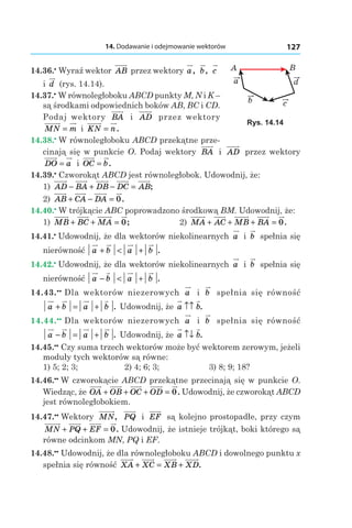 14. Dodawanie i odejmowanie wektorów 127
14.36.•
 Wyraź wektor AB przez wektory a, b, c
і  d (rys. 14.14).
14.37.•
 W równoległoboku ABCD punkty M, N і K –
są środkami odpowiednich boków AB, BC і CD.
Podaj wektory BA і  AD przez wektory
MN m= і  KN n= .
14.38.•
 W równoległoboku ABCD przekątne prze-
cinają się w punkcie O. Podaj wektory BA і  AD przez wektory
DO a= і  OC b= .
14.39.•
 Czworokąt ABCD jest równoległobok. Udowodnij, że:
1) AD BA DB DC AB− + − = ;
2) AB CA DA+ − = 0.
14.40.•
 W trójkącie ABC poprowadzono środkową BM. Udowodnij, że:
1) MB BC MA+ + = 0;		 2) MA AC MB BA+ + + = 0.
14.41.•
 Udowodnij, że dla wektorów niekolinearnych a і  b spełnia się
nierówność a b a b+ < + .
14.42.•
 Udowodnij, że dla wektorów niekolinearnych a і  b spełnia się
nierówność a b a b− < + .
14.43.••
 Dla wektorów niezerowych a і  b spełnia się równość
a b a b+ = + . Udowodnij, że a b↑↑ .
14.44.••
 Dla wektorów niezerowych a і  b spełnia się równość
a b a b− = + . Udowodnij, że a b↑↓ .
14.45.••
 Czy suma trzech wektorów może być wektorem zerowym, jeżeli
moduły tych wektorów są równe:
1) 5; 2; 3;	 2) 4; 6; 3;	 3) 8; 9; 18?
14.46.••
 W czworokącie ABCD przekątne przecinają się w punkcie O.
Wiedząc, że OA OB OC OD+ + + = 0. Udowodnij, że czworokąt ABCD
jest równoległobokiem.
14.47.••
 Wektory MN, PQ і  EF są kolejno prostopadłe, przy czym
MN PQ EF+ + = 0. Udowodnij, że istnieje trójkąt, boki którego są
równe odcinkom MN, PQ і EF.
14.48.••
 Udowodnij, że dla równoległoboku ABCD i dowolnego punktu x
spełnia się równość XA XC XB XD+ = + .
c
a
b
d
A B
Rys. 14.14
 
