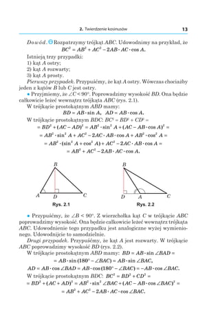 2. Twierdzenie kosinusów 13
Dowód. Rozpatrzymy trójkąt ABC. Udowodnimy na przykład, że
BC AB AC AB AC A2 2 2
2= + − . .cos .
Istnieją trzy przypadki:
1) kąt A ostry;
2) kąt A rozwarty;
3) kąt A prosty.
Pierwszy przypadek. Przypuśćmy, że kąt A ostry. Wówczas chociażby
jeden z kątów B lub C jest ostry.
● Przyjmiemy, że ∠C < 90°. Poprowadzimy wysokość BD. Ona będzie
całkowicie leżeć wewnątrz trójkąta ABC (rys. 2.1).
W trójkącie prostokątnym ABD mamy:
BD AB A= .sin , AD AB A= .cos .
W trójkącie prostokątnym BDC: BC2
 = BD2
 + CD2
 = 
= + − = + − =BD AC AD AB A AC AB A2 2 2 2 2
( ) .sin ( .cos )
= + − + =AB A AC AC AB A AB A2 2 2 2 2
2.sin . .cos .cos
= + + − =AB A A AC AC AB A2 2 2 2
2.(sin cos ) . .cos
= + −AB AC AB AC A2 2
2 . .cos .
B
A CD
Rys. 2.1 Rys. 2.2
● Przypuśćmy, że ∠B < 90°. Z wierzchołka kąt C w trójkącie ABC
poprowadzimy wysokość. Ona będzie całkowicie leżeć wewnątrz trójkąta
ABC. Udowodnienie tego przypadku jest analogiczne wyżej wymienio-
nego. Udowodnijcie to samodzielnie.
Drugi przypadek. Przypuśćmy, że kąt A jest rozwarty. W trójkącie
ABC poprowadzimy wysokość BD (rys. 2.2).
W trójkącie prostokątnym ABD mamy: BD AB BAD= ∠ =.sin
= ° − ∠ = ∠AB BAC AB BAC.sin ( ) .sin ,180
AD AB BAD AB BAC AB BAC= ∠ = ° − ∠ = − ∠.cos .cos ( ) .cos .180
W trójkącie prostokątnym BDC: BC BD CD2 2 2
= + =
= + + = ∠ + − ∠ =BD AC AD AB BAC AC AB BAC2 2 2 2 2
( ) .sin ( .cos )
= + − ∠AB AC AB AC BAC2 2
2 . .cos .
 