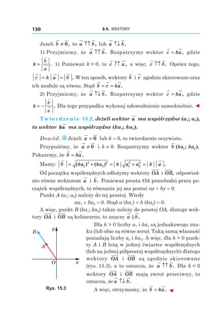 § 4.  WEKTORY130
Jeżeli b ≠ 0, to a b↑↑ , lub a b↑↓ .
1) Przyjmiemy, że a b↑↑ . Rozpatrzymy wektor c ka= , gdzie
k
b
a
= . 1) Ponieważ k > 0, to c a↑↑ , a więc, c b↑↑ . Oprócz tego,
c k a b= = . W ten sposób, wektory b і c zgodnie skierowane oraz
ich module są równe. Stąd b c ka= = .
2) Przyjmiemy, że a b↑↓ . Rozpatrzymy wektor c ka= , gdzie
k
b
a
= − . Dla tego przypadku wykonaj udowodnienie samodzielnie. ◄
Twierdzenie 15.2. Jeżeli wektor a ma współrzędne (a1; a2),
to wektor ka ma współrzędne (ka1; ka2).
Dowód. Jeżeli a = 0 lub k = 0, to twierdzenie oczywiste.
Przypuśćmy, że a ≠ 0 і  k ≠ 0. Rozpatrzymy wektor b ka ka( ; ).1 2
Pokażemy, że b ka= .
Mamy: b ka ka k a a k a= + = + =( ) ( ) .1
2
2
2
1
2
2
2
Od początku współrzędnych odłożymy wektory OA і OB, odpowied-
nio równe wektorom a і  b. Ponieważ prosta OA przechodzi przez po-
czątek współrzędnych, to równanie jej ma postać ax + by = 0.
Punkt A (a1; a2) należy do tej prostej. Wtedy
aa1 + ba2 = 0. Stąd a (ka1) + b (ka2) = 0.
A więc, punkt B (ka1; ka2) także należy do prostej OA, dlatego wek-
tory OA і  OB są kolinearne, to znaczy a b.
Dla k > 0 liczby a1 і ka1 są jednakowego zna-
ku (lub obie są równe zeru). Taką samą własność
posiadają liczby a2 і ka2. A więc, dla k > 0 punk-
ty A і B leżą w jednej ćwiartce współrzędnych
(lub na jednej półprostej współrzędnych) dlatego
wektory OA і  OB są zgodnie skierowane
(rys. 15.3), a to oznacza, że a b↑↑ . Dla k < 0
wektory OA і  OB mają zwrot przeciwny, to
oznacza, że a b↑↓ .
A więc, otrzymamy, że b ka= . ◄
x
y
O
A
B
Rys. 15.3
 