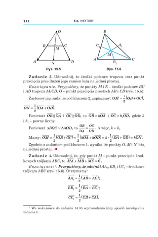 § 4.  WEKTORY132
A
B
M
N
C
O
D
C1
A1
B1
A
B
M
C
Rys. 15.5 Rys. 15.6
Zadanie 3. Udowodnij, że środki podstaw trapezu oraz punkt
przecięcia przedłużeń jego ramion leżą na jednej prostej.
Rozwiązanie. Przypuśćmy, że punkty M і N – środki podstaw BC
і AD trapezu ABCD, O – punkt przecięcia prostych AB і CD (rys. 15.5).
Zastosowując zadanie pod kluczem 2, zapiszemy: OM OB OC= +( )1
2
,
ON OA OD= +( )1
2
.
Ponieważ OB OA і  OC OD, to OB kOA= і  OC k OD= 1 , gdzie k
і k1 – pewne liczby.
Ponieważ ∆ ∆BOC AOD" , to
OB
OA
OC
OD
= . A więc, k = k1.
Mamy: OM OB OC kOA kOD k OA O= +( ) = +( ) = +
1
2
1
2
1
2
. DD kON( ) = .
Zgodnie z zadaniem pod kluczem 1, wynika, że punkty O, M і N leżą
na jednej prostej. ◄
Zadanie 4. Udowodnij, że, gdy punkt M – punkt przecięcia środ-
kowych trójkąta ABC, to MA MB MC+ + = 0.
Rozwiązanie1
. Przypuśćmy, że odcinki AA1, BB1 і CC1 – środkowe
trójkąta ABC (rys. 15.6). Otrzymamy:
AA AB AC1
1
2
= +( );
BB BA BC1
1
2
= +( );
CC CB CA1
1
2
= +( ).
1
  We wskazówce do zadania 14.35 wprowadzono inny sposób rozwiązania
zadania 4.
 