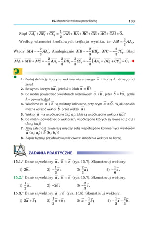 15. Mnożenie wektora przez liczbę 133
Stąd AA BB CC AB BA BC CB A1 1 1
1
2
+ + = + + + + CC CA+( ) = 0.
Według własności środkowych trójkąta wynika, że AM AA=
2
3
1.
Wtedy MA AA= −
2
3
1. Analogicznie MB BB= −
2
3
1, MC CC= −
2
3
1. Stąd
MA MB MC AA BB CC+ + = − − − =
2
3
2
3
2
3
1 1 1 −− + +( )=
2
3
1 1 1 0AA BB CC . ◄
?	1.	 Podaj definicję iloczynu wektora niezerowego a i liczby k, różnego od
zera?
	2.	 Ile wynosi iloczyn ka, jeżeli k = 0 lub a = 0?
	3.	 Co można powiedzieć o wektorach niezerowych a і  b, jeżeli b ka= , gdzie
k – pewna liczba?
	4.	 Wiadomo, że a і  b są wektory kolinearne, przy czym a ≠ 0. W jaki sposób
można wyrazić wektor b przez wektor a?
	5.	Wektor a ma współrzędne (a1; a2). Jakie są współrzędne wektora ka?
	6.	 Co można powiedzieć o wektorach, współrzędne których są równe (a1; a2) і
(ka1; ka2)?
	7.	 Jaką zależność zawierają między sobą współrzędne kolinearnych wektorów
a a a( ; )1 2 і  b b b( ; )1 2 ?
	8.	 Zapisz łączną i przydziałową właściwości mnożenia wektora na liczbę.
ZADANIA PRAKTYCZNE
15.1.° Dane są wektory a, b і  c (rys. 15.7). Skonstruuj wektory:
1) 2b; 	 2) −
1
3
c; 	 3)
2
3
a; 	 4)  −
1
6
a.
15.2.° Dane są wektory a, b і  c (rys. 15.7). Skonstruuj wektory:
1)
1
2
a; 	 2) −2b; 	 3) −
2
3
c.
15.3.° Dane są wektory a і  b (rys. 15.8). Skonstruuj wektory:
1) 2a b+ ; 	 2)
1
3
a b+ ; 	 3)  a b−
1
2
; 	 4) − −
1
3
2
3
a b.
 
