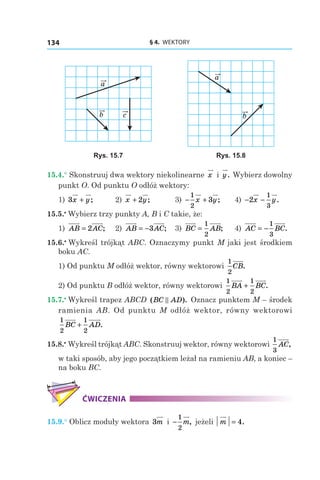 § 4.  WEKTORY134
c
a
b
a
b
Rys. 15.7 Rys. 15.8
15.4.° Skonstruuj dwa wektory niekolinearne x і  y. Wybierz dowolny
punkt O. Od punktu O odłóż wektory:
1) 3x y+ ; 	 2) x y+ 2 ; 	 3) − +
1
2
3x y; 	 4) − −2
1
3
x y.
15.5.•
 Wybierz trzy punkty A, B i C takie, że:
1) AB AC= 2 ; 	 2) AB AC= −3 ; 	 3) BC AB=
1
2
; 	 4) AC BC= −
1
3
.
15.6.•
 Wykreśl trójkąt ABC. Oznaczymy punkt M jaki jest środkiem
boku AC.
1) Od punktu M odłóż wektor, równy wektorowi
1
2
CB.
2) Od punktu B odłóż wektor, równy wektorowi
1
2
1
2
BA BC+ .
15.7.•
 Wykreśl trapez ABCD ( ).BC AD Oznacz punktem M – środek
ramienia AB. Od punktu M odłóż wektor, równy wektorowi
1
2
1
2
BC AD+ .
15.8.•
 Wykreśl trójkąt ABC. Skonstruuj wektor, równy wektorowi
1
3
AC,
w taki sposób, aby jego początkiem leżał na ramieniu AB, a koniec –
na boku BC.
ĆWICZENIA
15.9.° Oblicz moduły wektora 3m i −
1
2
m, jeżeli m = 4.
 