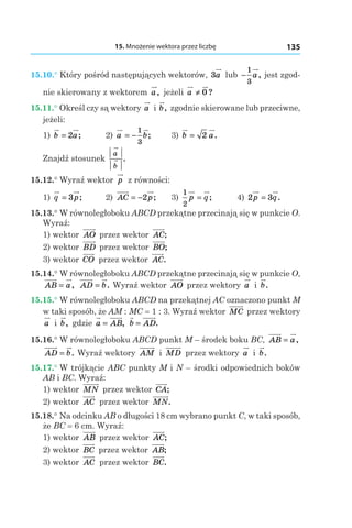 15. Mnożenie wektora przez liczbę 135
15.10.° Który pośród następujących wektorów, 3a lub −
1
3
a, jest zgod-
nie skierowany z wektorem a, jeżeli a ≠ 0 ?
15.11.° Określ czy są wektory a і b, zgodnie skierowane lub przeciwne,
jeżeli:
1) b a= 2 ; 	 2) a b= −
1
3
; 	 3) b a= 2 .
Znajdź stosunek
a
b
.
15.12.° Wyraź wektor p z równości:
1) q p= 3 ; 	 2) AC p= −2 ; 	 3)
1
2
p q= ; 	 4) 2 3p q= .
15.13.° W równoległoboku ABCD przekątne przecinają się w punkcie O.
Wyraź:
1) wektor AO przez wektor AC;
2) wektor BD przez wektor BO;
3) wektor CO przez wektor AC.
15.14.° W równoległoboku ABCD przekątne przecinają się w punkcie O,
AB a= , AD b= . Wyraź wektor AO przez wektory a і  b.
15.15.° W równoległoboku ABCD na przekątnej AC oznaczono punkt M
w taki sposób, że AM : MC = 1 : 3. Wyraź wektor MC przez wektory
a і  b, gdzie a AB= , b AD= .
15.16.° W równoległoboku ABCD punkt M – środek boku BC, AB a= ,
AD b= . Wyraź wektory AM і  MD przez wektory a і  b.
15.17.° W trójkącie ABC punkty M i N – środki odpowiednich boków
AB i BC. Wyraź:
1) wektor MN przez wektor CA;
2) wektor AC przez wektor MN.
15.18.° Na odcinku AB o długości 18 cm wybrano punkt C, w taki sposób,
że BC = 6 сm. Wyraź:
1) wektor AB przez wektor AC;
2) wektor BC przez wektor AB;
3) wektor AC przez wektor BC.
 