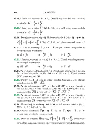 § 4.  WEKTORY136
15.19.° Dany jest wektor a ( ; ).−4 2 Określ współrzędne oraz moduły
wektorów 3a, −
1
2
a і
3
2
a.
15.20.° Dany jest wektor b ( ; ).−6 12 Określ współrzędne oraz moduły
wektorów 2b, −
1
6
b і
2
3
b.
15.21.° Danyjestwektor a ( ; ).3 2− Którezwektorów b ( ; ),− −3 2 c ( ; ),−6 4
d
3
2
1; ,−





 e − −



1
2
3
; і f −( )3 2 2 2; są kolinearne z wektorem a ?
15.22.° Dane są wektory a ( ; )3 3− і  b ( ; ).−16 8 Określ współrzędne
wymienionych wektorów:
1) 2
1
2
a b+ ; 	 2)  − +
1
3
3
4
a b; 	 3) a b−
5
8
.
15.23.° Dane są wektory m ( ; )−2 4 і n ( ; ).3 1− Określ współrzędne wy-
mienionych wektorów:
1) 3 2m n+ ; 	 2)  − +
1
2
2m n; 	 3) m n− 3 .
15.24.•
 W trójkącie ABC na bokach AB i AC obrano odpowiednio punkty
M i N w taki sposób, że AM : MB = AN : NC = 1 : 2. Wyraź wektor
MN przez wektor CB.
15.25.•
 Punkty O, A і B leżą na jednej prostej. Udowodnij, że istnieje
taka liczba k, że OA kOB= .
15.26.•
 W równoległoboku ABCD na bokach AB i BC wybrano odpowied-
nio punkty M i N w taki sposób, że AM : MB = 1 : 2, BN : NC = 2 : 1.
Wyraź wektor NM przez wektory AB a= і  AD b= .
15.27.•
 W równoległoboku ABCD na bokach BC i CD wybrano odpowied-
nio punkty E i F w taki sposób, że BE : EC = 3 : 1, CF : FD = 1 : 3.
Wyraź wektor EF przez wektory AB a= і  AD b= .
15.28.•
 Udowodnij, że wektory AB і  CD są kolinearne, jeżeli A (1; 1),
B (3; –2), C (–1; 3), D (5; –6).
15.29.•
 Pośród wektorów a ( ; ),1 2− b ( ; ),− −3 6 c ( ; )−4 8 і d ( ; )− −1 2
wskaż parę wektorów kolinearnych.
15.30.•
 Dane są wektory m ( ; ),4 6− n −



1
3
2
; і k 3
9
2
; .−



 Podaj wek-
tory, które są parami zgodnie skierowane i w przeciwnych kierunkach.
 