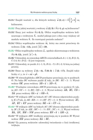 15. Mnożenie wektora przez liczbę 137
15.31.•
 Znajdź wartość x, dla których wektory a x( ; )1 і  b
x
4
4;



 są
kolinearne.
15.32.•
 Przy jakiej wartości y wektory a ( ; )2 3 і b y( ; )−1 są kolinearne?
15.33.•
 Dany jest wektor b ( ; ).−3 1 Oblicz współrzędne wektora koli­
nearnego z wektorem b, moduł jakiego jest o dwa razy większy od
modułu wektora b. Ile rozwiązań posiada zadanie?
15.34.•
 Oblicz współrzędne wektora m, który ma zwrot przeciwny do
wektora n ( ; ),5 12− jeżeli m = 39.
15.35.•
 Oblicz współrzędne wektora a, zgodnie skierowanego z wektorem
b ( ; ),−9 12 jeżeli a = 5.
15.36.•
 Udowodnij, że czworokąt ABCD o wierzchołkach A (–1; 2), B (3; 5),
C (14; 6) і D (2; –3) jest trapezem.
15.37.•
 Udowodnij, że punkt A (–1; 3), B (4; –7) і D (–2; 5) leżą na jednej
prostej.
15.38.•
 Dane są wektory a ( ; ),1 4− b ( ; )0 3 і  c ( ; ).2 17− Znajdź takie
liczby x і y, że c xa yb= + .
15.39.••
 W równoległoboku ABCD przekątne przecinają się w punktach
O. Na boku BC wybrano punkt K taki, że BK : KC = 2 : 3. Wyraź
wektor OK przez wektory AB a= і  AD b= .
15.40.••
 Przekątne czworokąta ABCD przecinają się w punkcie O, tak,
że AO : OC = 1 : 2, BO : OD = 4 : 3. Wyraź wektory AB, BC, CD і 
DA przez wektory OA a= і  OB b= .
15.41.••
 W trójkącie ABC na bokach AC і BC obrano odpowiednio punk-
ty K i F tak, że AK : KB = 1 : 2 і BF : FC = 2 : 3. Wyraź wektory AC,
AF, KC і  KF przez wektory BK m= і  CF n= .
15.42.••
 W trójkącie ABC na bokach AC і BC obrano odpowiednio punk-
ty M i N tak, że AM : MC = 1 : 3 і BN : NC = 4 : 3. Wyraź wektory
BA, AN, BM і  NM przez wektory BN k= і  AM p= .
15.43.••
 W trójkącie ABC środkowe przecinają się w punkcie M. Wyraź
wektor BM przez wektory BA і  BC.
15.44.••
 Za pomocą wektorów udowodnij twierdzenie o linii środkowej
trójkąta.
 