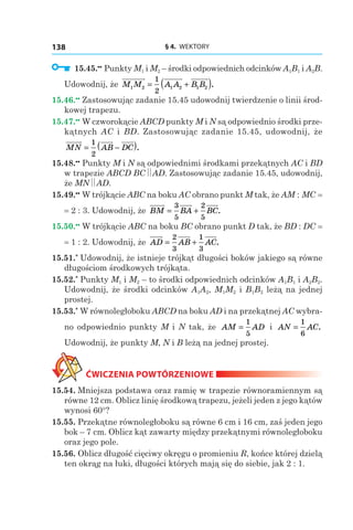 § 4.  WEKTORY138
  15.45.••
 Punkty M1 і M2 – środki odpowiednich odcinków A1B1 і A2B.
Udowodnij, że M M A A B B1 2 1 2 1 2
1
2
= +( ).
15.46.••
 Zastosowując zadanie 15.45 udowodnij twierdzenie o linii środ-
kowej trapezu.
15.47.••
 W czworokącie ABCD punkty M i N są odpowiednio środki prze-
kątnych AC i BD. Zastosowując zadanie 15.45, udowodnij, że
MN AB DC= −( )1
2
.
15.48.••
 Punkty M i N są odpowiednimi środkami przekątnych AC i BD
w trapezie ABCD BC AD. Zastosowując zadanie 15.45, udowodnij,
że MN AD.
15.49.••
 W trójkącie ABC na boku AC obrano punkt M tak, że AM : MC =
= 2 : 3. Udowodnij, że BM BA BC= +
3
5
2
5
.
15.50.••
 W trójkącie ABC na boku BC obrano punkt D tak, że BD : DC =
= 1 : 2. Udowodnij, że AD AB AC= +
2
3
1
3
.
15.51.*
 Udowodnij, że istnieje trójkąt długości boków jakiego są równe
długościom środkowych trójkąta.
15.52.*
 Punkty M1 і M2 – to środki odpowiednich odcinków A1B1 і A2B2.
Udowodnij, że środki odcinków A1A2, M1M2 і B1B2 leżą na jednej
prostej.
15.53.*
 W równoległoboku ABCD na boku AD i na przekątnej AC wybra-
no odpowiednio punkty M i N tak, że AM AD=
1
5
і  AN AC=
1
6
.
Udowodnij, że punkty M, N і B leżą na jednej prostej.
ĆWICZENIA POWTÓRZENIOWE
15.54. Mniejsza podstawa oraz ramię w trapezie równoramiennym są
równe 12 cm. Oblicz linię środkową trapezu, jeżeli jeden z jego kątów
wynosi 60°?
15.55. Przekątne równoległoboku są równe 6 сm і 16 сm, zaś jeden jego
bok – 7 сm. Oblicz kąt zawarty między przekątnymi równoległoboku
oraz jego pole.
15.56. Oblicz długość cięciwy okręgu o promieniu R, końce której dzielą
ten okrąg na łuki, długości których mają się do siebie, jak 2 : 1.
 