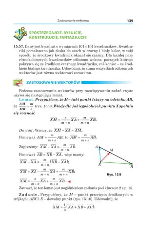139Zastosowanie wektorów
SPOSTRZEGAJCIE, RYSUJCIE,
KONSTRUUJCIE, FANTAZJUJCIE
15.57. Dany jest kwadrat o wymiarach 101×101 kwadracików. Kwadra­
ciki pomalowano jak deska do szach w czarny i biały kolor, w taki
sposób, że środkowy kwadracik okazał się czarny. Dla każdej pary
różnokolorowych kwadracików odłożono wektor, początek którego
pokrywa się ze środkiem czarnego kwadracika, zaś koniec – ze środ­
kiem białego kwadracika. Udowodnij, że suma wszystkich odłożonych
wektorów jest równa wektorowi zerowemu.
ZASTOSOWANIE WEKTORÓW
Podczas zastosowania wektorów przy rozwiązywaniu zadań często
używa się następujący lemat.
Lemat. Przypuśćmy, że M – taki punkt leżący na odcinku AB,
że
AM
MB
m
n
= (rys. 15.9). Wtedy dla jakiegokolwiek punktu X spełnia
się równość
XM XA XB
n
m n
m
m n
= +
+ +
.
Dowód. Wiemy, że XM XA AM− = .
Ponieważ AM AB
m
m n
=
+
, to AM AB
m
m n
=
+
.
Zapiszemy: XM XA AB
m
m n
− =
+
.
Ponieważ AB XB XA= − , więc mamy:
XM XA XB XA
m
m n
− = −( )
+
;
XM XA XA XB
m
m n
m
m n
= − +
+ +
;
XM XA XB
n
m n
m
m n
= +
+ +
. ◄
Zauważ, że ten lemat jest uogólnieniem zadania pod kluczem 2 z p. 15.
Zadanie. Przypuśćmy, że M – punkt przecięcia środkowych w
trójkącie ABC і X – dowolny punkt (rys. 15.10). Udowodnij, że
XM XA XB XC= + +( )1
3
.
A
M
B
X
Rys. 15.9
 