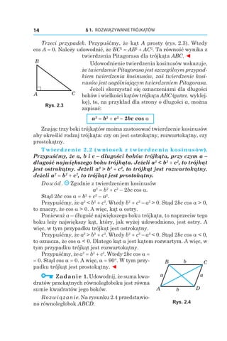 § 1.  ROZWIĄZYWANIE TRÓJKĄTÓW14
Trzeci przypadek. Przypuśćmy, że kąt A prosty (rys. 2.3). Wtedy
cos A = 0. Należy udowodnić, że BC2
 = AB2
 + AC2
. Ta równość wynika z
twierdzenia Pitagorasa dla trójkąta ABC. ◄
Udowodnienie twierdzenia kosinusów wskazuje,
że twierdzenie Pitagorasa jest szczególnym przypad‑
kiem twierdzenia kosinusów, zaś twierdzenie kosi‑
nusów jest uogólniającym twierdzeniem Pitagorasa.
Jeżeli skorzystać się oznaczeniami dla długości
boków i wielkości kątów trójkąta ABC (patrz. wyklej-
kę), to, na przykład dla strony o długości a, można
zapisać:
a2
 = b2
 + c2
– 2bc cos a
Znając trzy boki trójkątów można zastosować twierdzenie kosinusów
aby określić rodzaj trójkąta: czy on jest ostrokątny, rozwartokątny, czy
prostokątny.
Twierdzenie 2.2 (wniosek z twierdzenia kosinusów).
Przypuśćmy, że a, b і c – długości boków trójkąta, przy czym a –
długość największego boku trójkąta. Jeżeli a2
 < b2
 + c2
, to trójkąt
jest ostrokątny. Jeżeli a2
 > b2
 + c2
, to trójkąt jest rozwartokątny.
Jeżeli a2
 = b2
 + c2
, to trójkąt jest prostokątny.
Dowód. Zgodnie z twierdzeniem kosinusów
a2
 = b2
 + c2
– 2bc cos a.
Stąd 2bc cos a = b2
 + c2
– a2
.
Przypuśćmy, że a2
< b2
 + c2
. Wtedy b2
 + c2
– a2
> 0. Stąd 2bc cos a > 0,
to znaczy, że cos a > 0. A więc, kąt a ostry.
Ponieważ a – długość największego boku trójkąta, to naprzeciw tego
boku leży największy kąt, który, jak wyżej udowodniono, jest ostry. A
więc, w tym przypadku trójkąt jest ostrokątny.
Przypuśćmy, że a2
> b2
 + c2
. Wtedy b2
 + c2
– a2
< 0. Stąd 2bc cos a < 0,
to oznacza, że cos a < 0. Dlatego kąt a jest kątem rozwartym. A więc, w
tym przypadku trójkąt jest rozwartokątny.
Przypuśćmy, że a2
 = b2
 + c2
. Wtedy 2bc cos a =
= 0. Stąd cos a = 0. A więc, a = 90°. W tym przy-
padku trójkąt jest prostokątny. ◄
  Zadanie 1. Udowodnij, że suma kwa-
dratów przekątnych równoległoboku jest równa
sumie kwadratów jego boków.
Rozwiązanie. Na rysunku 2.4 przedstawio-
no równoległobok ABCD.
B
A C
Rys. 2.3
B
A D
C
a a
b
b
Rys. 2.4
 